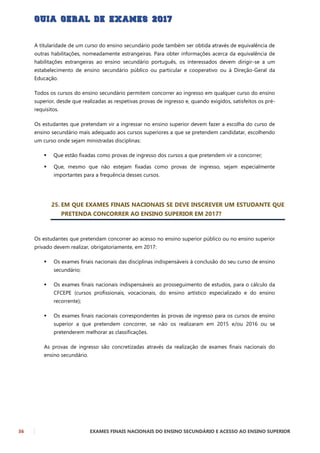36 EXAMES FINAIS NACIONAIS DO ENSINO SECUNDÁRIO E ACESSO AO ENSINO SUPERIOR
A titularidade de um curso do ensino secundário pode também ser obtida através de equivalência de
outras habilitações, nomeadamente estrangeiras. Para obter informações acerca da equivalência de
habilitações estrangeiras ao ensino secundário português, os interessados devem dirigir-se a um
estabelecimento de ensino secundário público ou particular e cooperativo ou à Direção-Geral da
Educação.
Todos os cursos do ensino secundário permitem concorrer ao ingresso em qualquer curso do ensino
superior, desde que realizadas as respetivas provas de ingresso e, quando exigidos, satisfeitos os pré-
requisitos.
Os estudantes que pretendam vir a ingressar no ensino superior devem fazer a escolha do curso de
ensino secundário mais adequado aos cursos superiores a que se pretendem candidatar, escolhendo
um curso onde sejam ministradas disciplinas:
 Que estão fixadas como provas de ingresso dos cursos a que pretendem vir a concorrer;
 Que, mesmo que não estejam fixadas como provas de ingresso, sejam especialmente
importantes para a frequência desses cursos.
25. EM QUE EXAMES FINAIS NACIONAIS SE DEVE INSCREVER UM ESTUDANTE QUE
PRETENDA CONCORRER AO ENSINO SUPERIOR EM 2017?
Os estudantes que pretendam concorrer ao acesso no ensino superior público ou no ensino superior
privado devem realizar, obrigatoriamente, em 2017:
 Os exames finais nacionais das disciplinas indispensáveis à conclusão do seu curso de ensino
secundário;
 Os exames finais nacionais indispensáveis ao prosseguimento de estudos, para o cálculo da
CFCEPE (cursos profissionais, vocacionais, do ensino artístico especializado e do ensino
recorrente);
 Os exames finais nacionais correspondentes às provas de ingresso para os cursos de ensino
superior a que pretendem concorrer, se não os realizaram em 2015 e/ou 2016 ou se
pretenderem melhorar as classificações.
As provas de ingresso são concretizadas através da realização de exames finais nacionais do
ensino secundário.
 