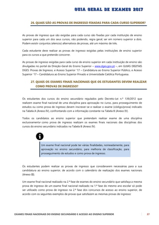 EXAMES FINAIS NACIONAIS DO ENSINO SECUNDÁRIO E ACESSO AO ENSINO SUPERIOR 37
26. QUAIS SÃO AS PROVAS DE INGRESSO FIXADAS PARA CADA CURSO SUPERIOR?
As provas de ingresso que são exigidas para cada curso são fixadas por cada instituição de ensino
superior para cada um dos seus cursos, não podendo, regra geral, ser em número superior a dois.
Podem existir conjuntos (elencos) alternativos de provas, até um máximo de três.
Cada estudante deve realizar as provas de ingresso exigidas pelas instituições de ensino superior
para os cursos a que pretende concorrer.
As provas de ingresso exigidas para cada curso de ensino superior em cada instituição de ensino são
divulgadas no portal da Direção-Geral do Ensino Superior – www.dges.gov.pt –, em GUIAS DIGITAIS
DGES: Provas de Ingresso, e Acesso Superior ’17 – Candidatura ao Ensino Superior Público, e Acesso
Superior ’17 – Candidatura ao Ensino Superior Privado e Universidade Católica Portuguesa.
27. QUAIS OS EXAMES FINAIS NACIONAIS QUE OS ESTUDANTES DEVEM REALIZAR
COMO PROVAS DE INGRESSO?
Os estudantes dos cursos do ensino secundário regulados pelo Decreto-Lei n.º 139/2012 que
realizem exame final nacional de uma disciplina para aprovação no curso, para prosseguimento de
estudos ou como prova de ingresso devem inscrever-se e realizar o exame (código/prova) indicado
na Tabela A (Anexo IV), confrontando com a informação constante na Tabela B (Anexo IV).
Todos os candidatos ao ensino superior que pretendam realizar exame de uma disciplina
exclusivamente como prova de ingresso realizam os exames finais nacionais das disciplinas dos
cursos do ensino secundário indicados na Tabela B (Anexo IV).
Um exame final nacional pode ter várias finalidades, nomeadamente, para
aprovação no ensino secundário, para melhoria de classificação, para
prosseguimento de estudos e como prova de ingresso.
Os estudantes podem realizar as provas de ingresso que considerarem necessárias para a sua
candidatura ao ensino superior, de acordo com o calendário de realização dos exames nacionais
(Anexo III).
Um exame final nacional realizado na 2.ª fase de exames do ensino secundário que satisfaça a mesma
prova de ingresso de um exame final nacional realizado na 1.ª fase do mesmo ano escolar só pode
ser utilizado como prova de ingresso na 2.ª fase dos concursos de acesso ao ensino superior, de
acordo com os seguintes exemplos de provas que satisfazem as mesmas provas de ingresso:
 