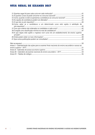 4 EXAMES FINAIS NACIONAIS DO ENSINO SECUNDÁRIO E ACESSO AO ENSINO SUPERIOR
31.Quantas vagas há para cada curso em cada instituição? ...................................................................................41
32.A quantos cursos se pode concorrer no concurso nacional?............................................................................42
33.Como, quando e onde se apresenta a candidatura ao concurso nacional? ...............................................42
34.As opções de candidatura podem ser alteradas?..................................................................................................43
35.O que são os pré-requisitos? .........................................................................................................................................44
36.Como saber se a candidatura a um determinado curso está sujeita à satisfação de
pré-requisitos? .....................................................................................................................................................................45
37.Com que critérios são ordenados os candidatos a cada curso?......................................................................45
38.É exigida uma classificação mínima na nota de candidatura?..........................................................................47
39.A que regras está sujeito o ingresso num curso de um estabelecimento de ensino superior
privado? ..................................................................................................................................................................................48
40.Onde podem obter-se mais informações?...............................................................................................................48
41.Que outras publicações podem ser consultadas? .................................................................................................49
Não se esqueça!..............................................................................................................................................................................50
Anexo I - Calendarização das ações para os exames finais nacionais do ensino secundário e acesso ao
ensino superior – 2017.................................................................................................................................................................51
Anexo II - Gabinetes de acesso ao ensino superior .........................................................................................................52
Anexo III - Calendário de exames nacionais do ensino secundário – 2017............................................................54
Anexo IV - Tabelas de códigos .................................................................................................................................................56
 
