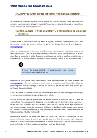 42 EXAMES FINAIS NACIONAIS DO ENSINO SECUNDÁRIO E ACESSO AO ENSINO SUPERIOR
32. A QUANTOS CURSOS SE PODE CONCORRER NO CONCURSO NACIONAL?
Na candidatura ao ensino superior público através do concurso nacional, cada estudante pode
concorrer a um máximo de seis pares instituição/curso, isto é, a seis combinações de instituições e
cursos, indicadas por ordem de preferência.
33. COMO, QUANDO, E ONDE SE APRESENTA A CANDIDATURA AO CONCURSO
NACIONAL?
A candidatura ao concurso nacional de acesso e ingresso no ensino superior público de 2017 é
apresentada através do sistema online, no portal da Direção-Geral do Ensino Superior -
www.dges.gov.pt.
Assim, os estudantes que pretenderem candidatar-se ao ensino superior público, no presente ano
letivo, devem pedir a senha de acesso ao sistema de candidatura online, referida na alínea e) do n.º 5
deste Guia, e apresentar o recibo do pedido de atribuição de senha na escola secundária onde se
inscrevem para os exames nacionais, juntamente com o respetivo boletim de inscrição nos exames.
A senha de acesso atribuída em anos anteriores não permite a
apresentação da candidatura em 2017.
O pedido de atribuição de senha é efetuado no portal da Direção-Geral do Ensino Superior – em
www.dges.gov.pt –, devendo o estudante seguir todos os procedimentos indicados, de modo a que
possa imprimir, assinar e entregar o recibo do pedido na escola secundária que indicou para
certificação da sua identidade.
Caso o estudante seja menor, o recibo do pedido deve ser assinado pelo encarregado de educação
ou por quem demonstre exercer o poder paternal ou tutelar.
Para os recibos dos pedidos apresentados nas escolas, durante as inscrições para a 1.ª fase dos
exames finais nacionais, as senhas de acesso serão enviadas no mês de maio para os endereços de
correio eletrónico fornecidos pelos estudantes no pedido de atribuição de senha. A partir dessa data
será também possível apresentar o recibo do pedido de atribuição de senha para acesso ao sistema
de candidatura online, para certificação, nos gabinetes de acesso ao ensino superior existentes em
todos os distritos, indicados no Anexo II.
O pedido de atribuição de senha para acesso ao sistema de candidatura online deve ser feito,
preferencialmente, durante o período de inscrição para a 1.ª fase dos exames finais nacionais e
entregue na escola secundária juntamente com o boletim de inscrição. Contudo, o pedido poderá
ainda ser feito até ao final do prazo de candidatura a cada fase do concurso.
 