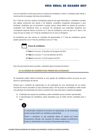 EXAMES FINAIS NACIONAIS DO ENSINO SECUNDÁRIO E ACESSO AO ENSINO SUPERIOR 43
Uma vez atribuída a senha para acesso ao sistema de candidatura online, o candidato pode utilizar a
mesma senha em qualquer das fases da candidatura.
Na 1.ª fase do concurso, existem contingentes especiais de vagas destinados a: candidatos oriundos
das regiões autónomas dos Açores e da Madeira, candidatos emigrantes portugueses e seus
familiares, candidatos que se encontrem a prestar serviço militar efetivo no regime de contrato e
candidatos com deficiência física ou sensorial. Os estudantes que pretendam beneficiar dos
contingentes especiais devem concorrer na 1.ª fase de candidatura, uma vez que na 2.ª fase e, nos
casos em que se realiza, na 3.ª fase de candidatura há um único contingente.
Os estudantes que não reúnam as condições de apresentação à 1.ª fase da candidatura apenas
podem apresentar-se à 2.ª fase da candidatura e/ou à 3.ª fase.
Prazos de candidatura
1.ª fase do concurso: 19 de julho a 8 de agosto de 2016
2.ª fase do concurso: 11 a 22 de setembro de 2016
3.ª fase do concurso: 4 a 9 de outubro de 2016
Para mais pormenores deve consultar o calendário geral constante do Anexo I.
34. AS OPÇÕES DE CANDIDATURA PODEM SER ALTERADAS?
Os estudantes podem alterar livremente as suas opções de candidatura dentro do prazo em que
decorre a apresentação da mesma.
Sempre que o resultado da reapreciação ou da reclamação de uma classificação de um exame
nacional do ensino secundário só seja conhecido após o fim do prazo da candidatura e dele resulte
uma alteração da classificação do exame, é possível, até 3 dias úteis após a respetiva divulgação:
a) A alteração das opções de candidatura, pelos candidatos que já a tenham apresentado;
b) A apresentação da candidatura, pelos estudantes que só então reúnam condições para o
fazer.
A classificação resultante do processo de reapreciação ou de reclamação
produz sempre efeitos na candidatura apresentada.
Assim, o estudante, se não pretender alterar as opções que tenha
previamente indicado, não necessita de realizar qualquer procedimento,
sendo as classificações comunicadas oficiosamente pela escola.
 