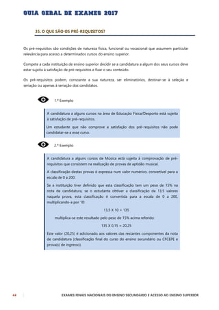 44 EXAMES FINAIS NACIONAIS DO ENSINO SECUNDÁRIO E ACESSO AO ENSINO SUPERIOR
35. O QUE SÃO OS PRÉ-REQUISITOS?
Os pré-requisitos são condições de natureza física, funcional ou vocacional que assumem particular
relevância para acesso a determinados cursos do ensino superior.
Compete a cada instituição de ensino superior decidir se a candidatura a algum dos seus cursos deve
estar sujeita à satisfação de pré-requisitos e fixar o seu conteúdo.
Os pré-requisitos podem, consoante a sua natureza, ser eliminatórios, destinar-se à seleção e
seriação ou apenas à seriação dos candidatos.
1.º Exemplo
A candidatura a alguns cursos na área de Educação Física/Desporto está sujeita
à satisfação de pré-requisitos.
Um estudante que não comprove a satisfação dos pré-requisitos não pode
candidatar-se a esse curso.
2.º Exemplo
A candidatura a alguns cursos de Música está sujeita à comprovação de pré-
requisitos que consistem na realização de provas de aptidão musical.
A classificação destas provas é expressa num valor numérico, convertível para a
escala de 0 a 200.
Se a instituição tiver definido que esta classificação tem um peso de 15% na
nota de candidatura, se o estudante obtiver a classificação de 13,5 valores
naquela prova, esta classificação é convertida para a escala de 0 a 200,
multiplicando-a por 10:
13,5 X 10 = 135
multiplica-se este resultado pelo peso de 15% acima referido:
135 X 0,15 = 20,25
Este valor (20,25) é adicionado aos valores das restantes componentes da nota
de candidatura (classificação final do curso do ensino secundário ou CFCEPE e
prova(s) de ingresso).
 