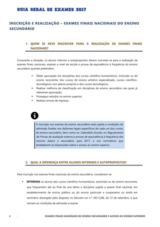 6 EXAMES FINAIS NACIONAIS DO ENSINO SECUNDÁRIO E ACESSO AO ENSINO SUPERIOR
INSCRIÇÃO E REALIZAÇÃO – EXAMES FINAIS NACIONAIS DO ENSINO
SECUNDÁRIO
1. QUEM SE DEVE INSCREVER PARA A REALIZAÇÃO DE EXAMES FINAIS
NACIONAIS?
Consoante a situação, os alunos internos e autopropostos devem inscrever-se para a realização de
exames finais nacionais, exames a nível de escola e provas de equivalência à frequência do ensino
secundário quando pretendam:
 Obter aprovação em disciplinas dos cursos científico-humanísticos, incluindo os do
ensino recorrente, dos cursos do ensino artístico especializado, cursos científico-
tecnológicos com planos próprios e dos cursos tecnológicos;
 Realizar melhoria de classificação em disciplinas do ensino secundário nas quais já
obtiveram aprovação;
 Prosseguir estudos no ensino superior;
 Realizar provas de ingresso.
A inscrição nos exames do ensino secundário está sujeita a condições de
admissão fixadas nos diplomas legais específicos de cada um dos cursos
do ensino secundário, bem como no Calendário Escolar, no Regulamento
de Provas de avaliação externa e provas de equivalência à frequência dos
ensinos básico e secundário, para 2017, e nos normativos que
estabelecem as disposições sobre o acesso ao ensino superior.
2. QUAL A DIFERENÇA ENTRE ALUNOS INTERNOS E AUTOPROPOSTOS?
Para inscrição nos exames finais nacionais do ensino secundário, consideram-se:
 INTERNOS os alunos dos cursos científico-humanísticos, excluindo os do ensino recorrente,
que frequentem até ao final do ano letivo a disciplina sujeita a exame final nacional, em
estabelecimento de ensino público ou do ensino particular e cooperativo ou ainda em
seminário abrangido pelo disposto no Decreto-Lei n.º 293-C/86, de 12 de setembro, e que
reúnam as condições de admissão a exame.
 