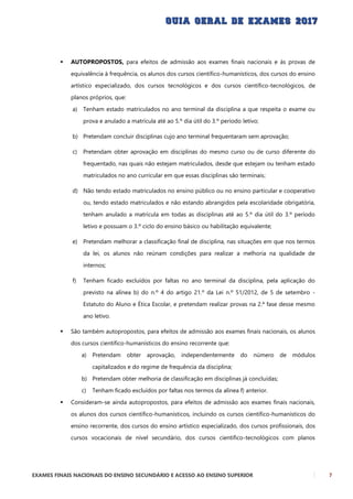 EXAMES FINAIS NACIONAIS DO ENSINO SECUNDÁRIO E ACESSO AO ENSINO SUPERIOR 7
 AUTOPROPOSTOS, para efeitos de admissão aos exames finais nacionais e às provas de
equivalência à frequência, os alunos dos cursos científico-humanísticos, dos cursos do ensino
artístico especializado, dos cursos tecnológicos e dos cursos científico-tecnológicos, de
planos próprios, que:
a) Tenham estado matriculados no ano terminal da disciplina a que respeita o exame ou
prova e anulado a matrícula até ao 5.º dia útil do 3.º período letivo;
b) Pretendam concluir disciplinas cujo ano terminal frequentaram sem aprovação;
c) Pretendam obter aprovação em disciplinas do mesmo curso ou de curso diferente do
frequentado, nas quais não estejam matriculados, desde que estejam ou tenham estado
matriculados no ano curricular em que essas disciplinas são terminais;
d) Não tendo estado matriculados no ensino público ou no ensino particular e cooperativo
ou, tendo estado matriculados e não estando abrangidos pela escolaridade obrigatória,
tenham anulado a matrícula em todas as disciplinas até ao 5.º dia útil do 3.º período
letivo e possuam o 3.º ciclo do ensino básico ou habilitação equivalente;
e) Pretendam melhorar a classificação final de disciplina, nas situações em que nos termos
da lei, os alunos não reúnam condições para realizar a melhoria na qualidade de
internos;
f) Tenham ficado excluídos por faltas no ano terminal da disciplina, pela aplicação do
previsto na alínea b) do n.º 4 do artigo 21.º da Lei n.º 51/2012, de 5 de setembro -
Estatuto do Aluno e Ética Escolar, e pretendam realizar provas na 2.ª fase desse mesmo
ano letivo.
 São também autopropostos, para efeitos de admissão aos exames finais nacionais, os alunos
dos cursos científico-humanísticos do ensino recorrente que:
a) Pretendam obter aprovação, independentemente do número de módulos
capitalizados e do regime de frequência da disciplina;
b) Pretendam obter melhoria de classificação em disciplinas já concluídas;
c) Tenham ficado excluídos por faltas nos termos da alínea f) anterior.
 Consideram-se ainda autopropostos, para efeitos de admissão aos exames finais nacionais,
os alunos dos cursos científico-humanísticos, incluindo os cursos científico-humanísticos do
ensino recorrente, dos cursos do ensino artístico especializado, dos cursos profissionais, dos
cursos vocacionais de nível secundário, dos cursos científico-tecnológicos com planos
 