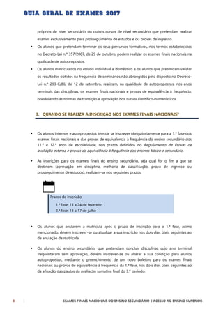 8 EXAMES FINAIS NACIONAIS DO ENSINO SECUNDÁRIO E ACESSO AO ENSINO SUPERIOR
próprios de nível secundário ou outros cursos de nível secundário que pretendam realizar
exames exclusivamente para prosseguimento de estudos e ou provas de ingresso.
 Os alunos que pretendam terminar os seus percursos formativos, nos termos estabelecidos
no Decreto-Lei n.º 357/2007, de 29 de outubro, podem realizar os exames finais nacionais na
qualidade de autopropostos.
 Os alunos matriculados no ensino individual e doméstico e os alunos que pretendam validar
os resultados obtidos na frequência de seminários não abrangidos pelo disposto no Decreto-
Lei n.º 293-C/86, de 12 de setembro, realizam, na qualidade de autopropostos, nos anos
terminais das disciplinas, os exames finais nacionais e provas de equivalência à frequência,
obedecendo às normas de transição e aprovação dos cursos científico-humanísticos.
3. QUANDO SE REALIZA A INSCRIÇÃO NOS EXAMES FINAIS NACIONAIS?
 Os alunos internos e autopropostos têm de se inscrever obrigatoriamente para a 1.ª fase dos
exames finais nacionais e das provas de equivalência à frequência do ensino secundário dos
11.º e 12.º anos de escolaridade, nos prazos definidos no Regulamento de Provas de
avaliação externa e provas de equivalência à frequência dos ensinos básico e secundário.
 As inscrições para os exames finais do ensino secundário, seja qual for o fim a que se
destinem (aprovação em disciplina, melhoria de classificação, prova de ingresso ou
prosseguimento de estudos), realizam-se nos seguintes prazos:
Prazos de inscrição
1.ª fase: 13 a 24 de fevereiro
2.ª fase: 13 a 17 de julho
 Os alunos que anularem a matrícula após o prazo de inscrição para a 1.ª fase, acima
mencionado, devem inscrever-se ou atualizar a sua inscrição nos dois dias úteis seguintes ao
da anulação da matrícula.
 Os alunos do ensino secundário, que pretendam concluir disciplinas cujo ano terminal
frequentaram sem aprovação, devem inscrever-se ou alterar a sua condição para alunos
autopropostos, mediante o preenchimento de um novo boletim, para os exames finais
nacionais ou provas de equivalência à frequência da 1.ª fase, nos dois dias úteis seguintes ao
da afixação das pautas da avaliação sumativa final do 3.º período.
 