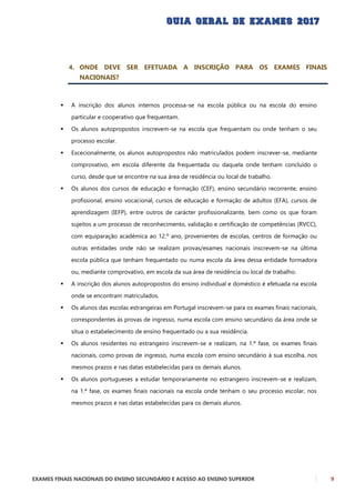 EXAMES FINAIS NACIONAIS DO ENSINO SECUNDÁRIO E ACESSO AO ENSINO SUPERIOR 9
4. ONDE DEVE SER EFETUADA A INSCRIÇÃO PARA OS EXAMES FINAIS
NACIONAIS?
 A inscrição dos alunos internos processa-se na escola pública ou na escola do ensino
particular e cooperativo que frequentam.
 Os alunos autopropostos inscrevem-se na escola que frequentam ou onde tenham o seu
processo escolar.
 Excecionalmente, os alunos autopropostos não matriculados podem inscrever-se, mediante
comprovativo, em escola diferente da frequentada ou daquela onde tenham concluído o
curso, desde que se encontre na sua área de residência ou local de trabalho.
 Os alunos dos cursos de educação e formação (CEF), ensino secundário recorrente, ensino
profissional, ensino vocacional, cursos de educação e formação de adultos (EFA), cursos de
aprendizagem (IEFP), entre outros de carácter profissionalizante, bem como os que foram
sujeitos a um processo de reconhecimento, validação e certificação de competências (RVCC),
com equiparação académica ao 12.º ano, provenientes de escolas, centros de formação ou
outras entidades onde não se realizam provas/exames nacionais inscrevem-se na última
escola pública que tenham frequentado ou numa escola da área dessa entidade formadora
ou, mediante comprovativo, em escola da sua área de residência ou local de trabalho.
 A inscrição dos alunos autopropostos do ensino individual e doméstico é efetuada na escola
onde se encontram matriculados.
 Os alunos das escolas estrangeiras em Portugal inscrevem-se para os exames finais nacionais,
correspondentes às provas de ingresso, numa escola com ensino secundário da área onde se
situa o estabelecimento de ensino frequentado ou a sua residência.
 Os alunos residentes no estrangeiro inscrevem-se e realizam, na 1.ª fase, os exames finais
nacionais, como provas de ingresso, numa escola com ensino secundário à sua escolha, nos
mesmos prazos e nas datas estabelecidas para os demais alunos.
 Os alunos portugueses a estudar temporariamente no estrangeiro inscrevem-se e realizam,
na 1.ª fase, os exames finais nacionais na escola onde tenham o seu processo escolar, nos
mesmos prazos e nas datas estabelecidas para os demais alunos.
 