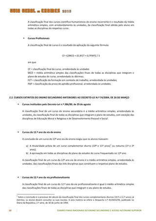 A classificação final dos cursos científico-humanísticos do ensino recorrente é o resultado da média
                  aritmética simples, com arredondamento às unidades, da classificação final obtida pelo aluno em
                  todas as disciplinas do respetivo curso.


                 Cursos Profissionais

                  A classificação final de curso é o resultado da aplicação da seguinte fórmula:



                                                    CF =[2MCD + (0,3FCT + 0,7PAP)] / 3

                  em que:

                  CF = classificação final do curso, arredondada às unidades
                  MCD = média aritmética simples das classificações finais de todas as disciplinas que integram o
                  plano de estudos do curso, arredondada às décimas;
                  FCT = classificação da formação em contexto de trabalho, arredondada às unidades;
                  PAP = classificação da prova de aptidão profissional, arredondada às unidades.




2.2. CURSOS EXTINTOS DO ENSINO SECUNDÁRIO ANTERIORES AO DECRETO-LEI N.º 74/2004, DE 26 DE MARÇO

            Cursos instituídos pelo Decreto-Lei n.º 286/89, de 29 de agosto

             A classificação final de um curso do ensino secundário é a média aritmética simples, arredondada às
             unidades, da classificação final de todas as disciplinas que integram o plano de estudos, com exceção das
             disciplinas de Educação Moral e Religiosa e de Desenvolvimento Pessoal e Social.




            Cursos do 12.º ano da via de ensino

             A conclusão de um curso do 12º ano via de ensino exigiu que os alunos tivessem:

                                                                                                      1
                 a) A titularidade prévia de um curso complementar diurno (10º e 11º anos) ou noturno (1º e 2º
                    anos);
                 b) A aprovação em todas as disciplinas do plano de estudos do curso frequentado no 12º ano.

             A classificação final de um curso do 12º ano via de ensino é a média aritmética simples, arredondada às
             unidades, das classificações finais das três disciplinas que constituem o respetivo plano de estudos.




            Cursos do 12.º ano da via profissionalizante

             A classificação final de um curso do 12.º ano da via profissionalizante é igual à média aritmética simples
             das classificações finais de todas as disciplinas que integram o seu plano de estudos.


     1
      Sobre a conclusão e o processo de cálculo da classificação final dos cursos complementares diurnos (10.º e 11.º anos), já
     extintos, os alunos devem consultar as suas escolas. A esta matéria se refere o Despacho n.º 45/SEED/94, publicado no
     Diário da República, 2.ª série, de 30 de junho de 1994.


10                                             EXAMES FINAIS NACIONAIS DO ENSINO SECUNDÁRIO E ACESSO AO ENSINO SUPERIOR
 