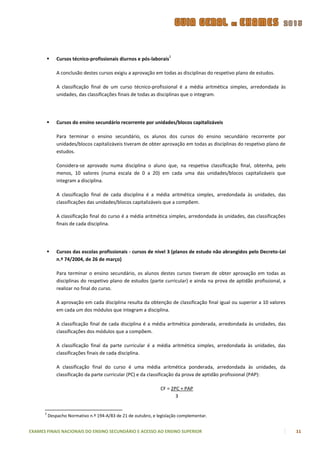 2
             Cursos técnico-profissionais diurnos e pós-laborais

              A conclusão destes cursos exigiu a aprovação em todas as disciplinas do respetivo plano de estudos.

              A classificação final de um curso técnico-profissional é a média aritmética simples, arredondada às
              unidades, das classificações finais de todas as disciplinas que o integram.




             Cursos do ensino secundário recorrente por unidades/blocos capitalizáveis

              Para terminar o ensino secundário, os alunos dos cursos do ensino secundário recorrente por
              unidades/blocos capitalizáveis tiveram de obter aprovação em todas as disciplinas do respetivo plano de
              estudos.

              Considera-se aprovado numa disciplina o aluno que, na respetiva classificação final, obtenha, pelo
              menos, 10 valores (numa escala de 0 a 20) em cada uma das unidades/blocos capitalizáveis que
              integram a disciplina.

              A classificação final de cada disciplina é a média aritmética simples, arredondada às unidades, das
              classificações das unidades/blocos capitalizáveis que a compõem.

              A classificação final do curso é a média aritmética simples, arredondada às unidades, das classificações
              finais de cada disciplina.




             Cursos das escolas profissionais - cursos de nível 3 (planos de estudo não abrangidos pelo Decreto-Lei
              n.º 74/2004, de 26 de março)

              Para terminar o ensino secundário, os alunos destes cursos tiveram de obter aprovação em todas as
              disciplinas do respetivo plano de estudos (parte curricular) e ainda na prova de aptidão profissional, a
              realizar no final do curso.

              A aprovação em cada disciplina resulta da obtenção de classificação final igual ou superior a 10 valores
              em cada um dos módulos que integram a disciplina.

              A classificação final de cada disciplina é a média aritmética ponderada, arredondada às unidades, das
              classificações dos módulos que a compõem.

              A classificação final da parte curricular é a média aritmética simples, arredondada às unidades, das
              classificações finais de cada disciplina.

              A classificação final do curso é uma média aritmética ponderada, arredondada às unidades, da
              classificação da parte curricular (PC) e da classificação da prova de aptidão profissional (PAP):

                                                               CF = 2PC + PAP
                                                                      3


      2
          Despacho Normativo n.º 194-A/83 de 21 de outubro, e legislação complementar.


EXAMES FINAIS NACIONAIS DO ENSINO SECUNDÁRIO E ACESSO AO ENSINO SUPERIOR                                                 11
 