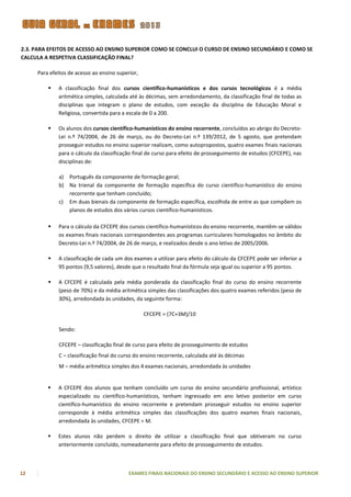 2.3. PARA EFEITOS DE ACESSO AO ENSINO SUPERIOR COMO SE CONCLUI O CURSO DE ENSINO SECUNDÁRIO E COMO SE
CALCULA A RESPETIVA CLASSIFICAÇÃO FINAL?

     Para efeitos de acesso ao ensino superior,

            A classificação final dos cursos científico-humanísticos e dos cursos tecnológicos é a média
             aritmética simples, calculada até às décimas, sem arredondamento, da classificação final de todas as
             disciplinas que integram o plano de estudos, com exceção da disciplina de Educação Moral e
             Religiosa, convertida para a escala de 0 a 200.

            Os alunos dos cursos científico-humanísticos do ensino recorrente, concluídos ao abrigo do Decreto-
             Lei n.º 74/2004, de 26 de março, ou do Decreto-Lei n.º 139/2012, de 5 agosto, que pretendam
             prosseguir estudos no ensino superior realizam, como autopropostos, quatro exames finais nacionais
             para o cálculo da classificação final de curso para efeito de prosseguimento de estudos (CFCEPE), nas
             disciplinas de:

             a) Português da componente de formação geral;
             b) Na trienal da componente de formação específica do curso científico-humanístico do ensino
                recorrente que tenham concluído;
             c) Em duas bienais da componente de formação específica, escolhida de entre as que compõem os
                planos de estudos dos vários cursos científico-humanísticos.

            Para o cálculo da CFCEPE dos cursos científico-humanísticos do ensino recorrente, mantêm-se válidos
             os exames finais nacionais correspondentes aos programas curriculares homologados no âmbito do
             Decreto-Lei n.º 74/2004, de 26 de março, e realizados desde o ano letivo de 2005/2006.

            A classificação de cada um dos exames a utilizar para efeito do cálculo da CFCEPE pode ser inferior a
             95 pontos (9,5 valores), desde que o resultado final da fórmula seja igual ou superior a 95 pontos.

            A CFCEPE é calculada pela média ponderada da classificação final do curso do ensino recorrente
             (peso de 70%) e da média aritmética simples das classificações dos quatro exames referidos (peso de
             30%), arredondada às unidades, da seguinte forma:

                                                  CFCEPE = (7C+3M)/10

             Sendo:

             CFCEPE – classificação final de curso para efeito de prosseguimento de estudos
             C – classificação final do curso do ensino recorrente, calculada até às décimas
             M – média aritmética simples dos 4 exames nacionais, arredondada às unidades


            A CFCEPE dos alunos que tenham concluído um curso do ensino secundário profissional, artístico
             especializado ou científico-humanísticos, tenham ingressado em ano letivo posterior em curso
             científico-humanístico do ensino recorrente e pretendam prosseguir estudos no ensino superior
             corresponde à média aritmética simples das classificações dos quatro exames finais nacionais,
             arredondada às unidades, CFCEPE = M.

            Estes alunos não perdem o direito de utilizar a classificação final que obtiveram no curso
             anteriormente concluído, nomeadamente para efeito de prosseguimento de estudos.



12                                         EXAMES FINAIS NACIONAIS DO ENSINO SECUNDÁRIO E ACESSO AO ENSINO SUPERIOR
 