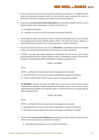    Os alunos titulares de cursos do ensino recorrente anteriores ao Decreto-Lei n.º 74/2004, de 26 de
               março, que pretendam prosseguir estudos no ensino superior apenas necessitam de realizar os
               exames finais nacionais nas disciplinas que elegerem como provas de ingresso.

              Os alunos dos cursos do ensino artístico especializado que pretendam prosseguir estudos no ensino
               superior realizam, como autopropostos, os exames nas disciplinas de:

                a)     Português e de Filosofia;
                b) Português, se concluir o 12.º ano no presente ano letivo de 2012/2013.


              A classificação de cada um dos exames a utilizar no cálculo da classificação final de curso para efeito
               de prosseguimento de estudos (CFCEPE) pode ser inferior a 95 pontos (9,5 valores), desde que a
               média aritmética dos dois exames finais nacionais seja igual ou superior a 95 pontos.

              No caso de um aluno que conclua o 12.º ano, em 2012/2013, a classificação do exame de Português
               a utilizar para efeito do cálculo da CFCEPE tem de ser igual ou superior a 95 pontos.

              A CFCEPE é calculada pela média ponderada da classificação final do curso do ensino artístico
               especializado (peso de 70%) e a média aritmética simples, arredondada às unidades, dos exames de
               Português e Filosofia (peso de 30%), arredondada às unidades, da seguinte forma:

                                                         CFCEPE = (7C+3M)/10

                Sendo:

                CFCEPE – classificação final de curso para efeito de prosseguimento de estudos
                C – classificação final do curso do ensino artístico especializado, calculada até às décimas
                M – média aritmética simples dos dois exames nacionais, arredondada às unidades


               Em 2012/2013, a fórmula de cálculo da CFCEPE para os alunos dos cursos do ensino artístico
                especializado corresponde à média ponderada da classificação final do curso do ensino artístico
                especializado (peso de 80%) e da classificação obtida no exame da disciplina de Português (peso de
                20%), da seguinte forma:

                                                         CFCEPE = (8C+2P)/10

                Sendo:

                CFCEPE – classificação final de curso para efeito de prosseguimento de estudos
                C – classificação final do curso do ensino artístico especializado, calculada até às décimas
                P – classificação do exame referente à disciplina de Português, arredondada às unidades



               Os alunos dos cursos do ensino profissional que pretendam prosseguir estudos no ensino superior
                realizam, como autopropostos, os exames finais nacionais:

                  a)     Na disciplina de Português dos cursos científico-humanísticos;




EXAMES FINAIS NACIONAIS DO ENSINO SECUNDÁRIO E ACESSO AO ENSINO SUPERIOR                                                 13
 