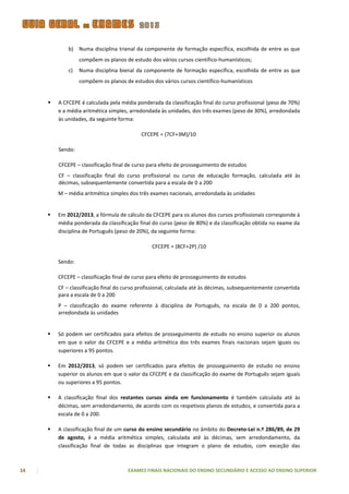 b) Numa disciplina trienal da componente de formação específica, escolhida de entre as que
                  compõem os planos de estudo dos vários cursos científico-humanísticos;
             c)   Numa disciplina bienal da componente de formação específica, escolhida de entre as que
                  compõem os planos de estudos dos vários cursos científico-humanísticos


        A CFCEPE é calculada pela média ponderada da classificação final do curso profissional (peso de 70%)
         e a média aritmética simples, arredondada às unidades, dos três exames (peso de 30%), arredondada
         às unidades, da seguinte forma:

                                           CFCEPE = (7CF+3M)/10

         Sendo:

         CFCEPE – classificação final de curso para efeito de prosseguimento de estudos
         CF – classificação final do curso profissional ou curso de educação formação, calculada até às
         décimas, subsequentemente convertida para a escala de 0 a 200
         M – média aritmética simples dos três exames nacionais, arredondada às unidades


        Em 2012/2013, a fórmula de cálculo da CFCEPE para os alunos dos cursos profissionais corresponde à
         média ponderada da classificação final do curso (peso de 80%) e da classificação obtida no exame da
         disciplina de Português (peso de 20%), da seguinte forma:

                                                CFCEPE = (8CF+2P) /10

         Sendo:

         CFCEPE – classificação final de curso para efeito de prosseguimento de estudos
         CF – classificação final do curso profissional, calculada até às décimas, subsequentemente convertida
         para a escala de 0 a 200
         P – classificação do exame referente à disciplina de Português, na escala de 0 a 200 pontos,
         arredondada às unidades


        Só podem ser certificados para efeitos de prosseguimento de estudo no ensino superior os alunos
         em que o valor da CFCEPE e a média aritmética dos três exames finais nacionais sejam iguais ou
         superiores a 95 pontos.

        Em 2012/2013, só podem ser certificados para efeitos de prosseguimento de estudo no ensino
         superior os alunos em que o valor da CFCEPE e da classificação do exame de Português sejam iguais
         ou superiores a 95 pontos.

        A classificação final dos restantes cursos ainda em funcionamento é também calculada até às
         décimas, sem arredondamento, de acordo com os respetivos planos de estudos, e convertida para a
         escala de 0 a 200.

        A classificação final de um curso do ensino secundário no âmbito do Decreto-Lei n.º 286/89, de 29
         de agosto, é a média aritmética simples, calculada até às décimas, sem arredondamento, da
         classificação final de todas as disciplinas que integram o plano de estudos, com exceção das



14                                    EXAMES FINAIS NACIONAIS DO ENSINO SECUNDÁRIO E ACESSO AO ENSINO SUPERIOR
 
