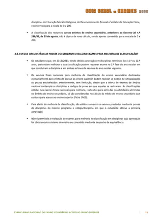 disciplinas de Educação Moral e Religiosa, de Desenvolvimento Pessoal e Social e de Educação Física,
              e convertida para a escala de 0 a 200.

             A classificação dos restantes cursos extintos de ensino secundário, anteriores ao Decreto-Lei n.º
              286/89, de 29 de agosto, não é objeto de novo cálculo, sendo apenas convertida para a escala de 0 a
              200.




2.4. EM QUE CIRCUNSTÂNCIAS PODEM OS ESTUDANTES REALIZAR EXAMES PARA MELHORIA DE CLASSIFICAÇÃO?

             Os estudantes que, em 2012/2013, tendo obtido aprovação em disciplinas terminais dos 11.º ou 12.º
              anos, pretendam melhorar a sua classificação podem requerer exame na 2.ª fase do ano escolar em
              que concluíram a disciplina e em ambas as fases de exames do ano escolar seguinte.

             Os exames finais nacionais para melhoria de classificação do ensino secundário destinados
              exclusivamente para efeito de acesso ao ensino superior podem realizar-se depois de ultrapassados
              os prazos estabelecidos anteriormente, sem limitação, desde que a oferta de exames de âmbito
              nacional contemple as disciplinas e códigos de prova em que aqueles se realizaram. As classificações
              obtidas nos exames finais nacionais para melhoria, realizados para além das possibilidades admitidas
              no âmbito do ensino secundário, só são consideradas no cálculo da média do ensino secundário que
              contará para acesso ao ensino superior (Ficha ENES).

             Para efeito de melhoria de classificação, são válidos somente os exames prestados mediante provas
              de disciplinas do mesmo programa e código/disciplina em que o estudante obteve a primeira
              aprovação.

             Não é permitida a realização de exames para melhoria de classificação em disciplinas cuja aprovação
              foi obtida noutro sistema de ensino ou concedida mediante despacho de equivalência.




EXAMES FINAIS NACIONAIS DO ENSINO SECUNDÁRIO E ACESSO AO ENSINO SUPERIOR                                             15
 