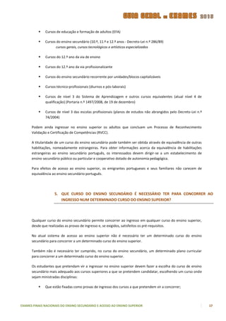    Cursos de educação e formação de adultos (EFA)

             Cursos do ensino secundário (10.º, 11.º e 12.º anos - Decreto-Lei n.º 286/89)
                     cursos gerais, cursos tecnológicos e artísticos especializados

             Cursos do 12.º ano da via de ensino

             Cursos do 12.º ano da via profissionalizante

             Cursos do ensino secundário recorrente por unidades/blocos capitalizáveis

             Cursos técnico-profissionais (diurnos e pós-laborais)

             Cursos de nível 3 do Sistema de Aprendizagem e outros cursos equivalentes (atual nível 4 de
              qualificação) (Portaria n.º 1497/2008, de 19 de dezembro)

             Cursos de nível 3 das escolas profissionais (planos de estudos não abrangidos pelo Decreto-Lei n.º
              74/2004)

      Podem ainda ingressar no ensino superior os adultos que concluam um Processo de Reconhecimento
      Validação e Certificação de Competências (RVCC).

      A titularidade de um curso do ensino secundário pode também ser obtida através de equivalência de outras
      habilitações, nomeadamente estrangeiras. Para obter informações acerca da equivalência de habilitações
      estrangeiras ao ensino secundário português, os interessados devem dirigir-se a um estabelecimento de
      ensino secundário público ou particular e cooperativo dotado de autonomia pedagógica.

      Para efeitos de acesso ao ensino superior, os emigrantes portugueses e seus familiares não carecem de
      equivalência ao ensino secundário português.




                    5. QUE CURSO DO ENSINO SECUNDÁRIO É NECESSÁRIO TER PARA CONCORRER AO
                       INGRESSO NUM DETERMINADO CURSO DO ENSINO SUPERIOR?



      Qualquer curso do ensino secundário permite concorrer ao ingresso em qualquer curso do ensino superior,
      desde que realizadas as provas de ingresso e, se exigidos, satisfeitos os pré-requisitos.

      No atual sistema de acesso ao ensino superior não é necessário ter um determinado curso do ensino
      secundário para concorrer a um determinado curso do ensino superior.

      Também não é necessário ter cumprido, no curso do ensino secundário, um determinado plano curricular
      para concorrer a um determinado curso do ensino superior.

      Os estudantes que pretendam vir a ingressar no ensino superior devem fazer a escolha do curso de ensino
      secundário mais adequado aos cursos superiores a que se pretendem candidatar, escolhendo um curso onde
      sejam ministradas disciplinas:

             Que estão fixadas como provas de ingresso dos cursos a que pretendem vir a concorrer;



EXAMES FINAIS NACIONAIS DO ENSINO SECUNDÁRIO E ACESSO AO ENSINO SUPERIOR                                           17
 
