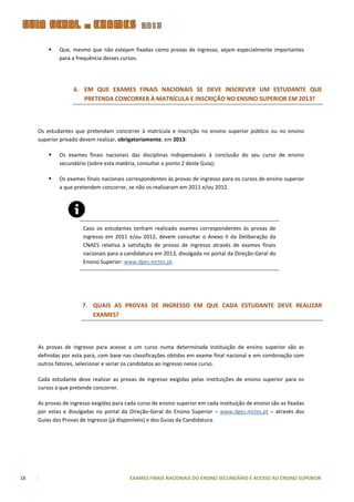    Que, mesmo que não estejam fixadas como provas de ingresso, sejam especialmente importantes
             para a frequência desses cursos.




                   6. EM QUE EXAMES FINAIS NACIONAIS SE DEVE INSCREVER UM ESTUDANTE QUE
                      PRETENDA CONCORRER À MATRÍCULA E INSCRIÇÃO NO ENSINO SUPERIOR EM 2013?



     Os estudantes que pretendam concorrer à matrícula e inscrição no ensino superior público ou no ensino
     superior privado devem realizar, obrigatoriamente, em 2013:

            Os exames finais nacionais das disciplinas indispensáveis à conclusão do seu curso de ensino
             secundário (sobre esta matéria, consultar o ponto 2 deste Guia);

            Os exames finais nacionais correspondentes às provas de ingresso para os cursos de ensino superior
             a que pretendem concorrer, se não os realizaram em 2011 e/ou 2012.




                       Caso os estudantes tenham realizado exames correspondentes às provas de
                       ingresso em 2011 e/ou 2012, devem consultar o Anexo II da Deliberação da
                       CNAES relativa à satisfação de provas de ingresso através de exames finais
                       nacionais para a candidatura em 2013, divulgada no portal da Direção-Geral do
                       Ensino Superior: www.dges.mctes.pt.




                       7. QUAIS AS PROVAS DE INGRESSO EM QUE CADA ESTUDANTE DEVE REALIZAR
                          EXAMES?



     As provas de ingresso para acesso a um curso numa determinada instituição de ensino superior são as
     definidas por esta para, com base nas classificações obtidas em exame final nacional e em combinação com
     outros fatores, selecionar e seriar os candidatos ao ingresso nesse curso.

     Cada estudante deve realizar as provas de ingresso exigidas pelas instituições de ensino superior para os
     cursos a que pretende concorrer.

     As provas de ingresso exigidas para cada curso de ensino superior em cada instituição de ensino são as fixadas
     por estas e divulgadas no portal da Direção-Geral do Ensino Superior – www.dges.mctes.pt – através dos
     Guias das Provas de Ingresso (já disponíveis) e dos Guias da Candidatura.




18                                        EXAMES FINAIS NACIONAIS DO ENSINO SECUNDÁRIO E ACESSO AO ENSINO SUPERIOR
 