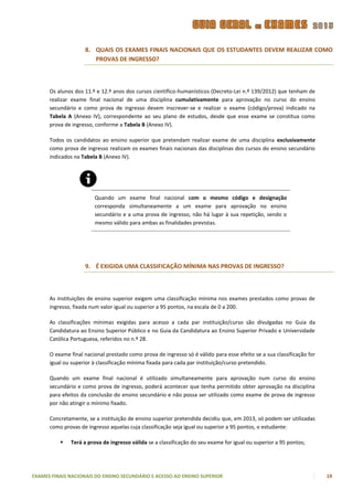 8. QUAIS OS EXAMES FINAIS NACIONAIS QUE OS ESTUDANTES DEVEM REALIZAR COMO
                       PROVAS DE INGRESSO?



      Os alunos dos 11.º e 12.º anos dos cursos científico-humanísticos (Decreto-Lei n.º 139/2012) que tenham de
      realizar exame final nacional de uma disciplina cumulativamente para aprovação no curso do ensino
      secundário e como prova de ingresso devem inscrever-se e realizar o exame (código/prova) indicado na
      Tabela A (Anexo IV), correspondente ao seu plano de estudos, desde que esse exame se constitua como
      prova de ingresso, conforme a Tabela B (Anexo IV).

      Todos os candidatos ao ensino superior que pretendam realizar exame de uma disciplina exclusivamente
      como prova de ingresso realizam os exames finais nacionais das disciplinas dos cursos do ensino secundário
      indicados na Tabela B (Anexo IV).




                        Quando um exame final nacional com o mesmo código e designação
                        corresponda simultaneamente a um exame para aprovação no ensino
                        secundário e a uma prova de ingresso, não há lugar à sua repetição, sendo o
                        mesmo válido para ambas as finalidades previstas.




                    9. É EXIGIDA UMA CLASSIFICAÇÃO MÍNIMA NAS PROVAS DE INGRESSO?



      As instituições de ensino superior exigem uma classificação mínima nos exames prestados como provas de
      ingresso, fixada num valor igual ou superior a 95 pontos, na escala de 0 a 200.

      As classificações mínimas exigidas para acesso a cada par instituição/curso são divulgadas no Guia da
      Candidatura ao Ensino Superior Público e no Guia da Candidatura ao Ensino Superior Privado e Universidade
      Católica Portuguesa, referidos no n.º 28.

      O exame final nacional prestado como prova de ingresso só é válido para esse efeito se a sua classificação for
      igual ou superior à classificação mínima fixada para cada par instituição/curso pretendido.

      Quando um exame final nacional é utilizado simultaneamente para aprovação num curso do ensino
      secundário e como prova de ingresso, poderá acontecer que tenha permitido obter aprovação na disciplina
      para efeitos da conclusão do ensino secundário e não possa ser utilizado como exame de prova de ingresso
      por não atingir o mínimo fixado.

      Concretamente, se a instituição de ensino superior pretendida decidiu que, em 2013, só podem ser utilizadas
      como provas de ingresso aquelas cuja classificação seja igual ou superior a 95 pontos, o estudante:

             Terá a prova de ingresso válida se a classificação do seu exame for igual ou superior a 95 pontos;




EXAMES FINAIS NACIONAIS DO ENSINO SECUNDÁRIO E ACESSO AO ENSINO SUPERIOR                                               19
 