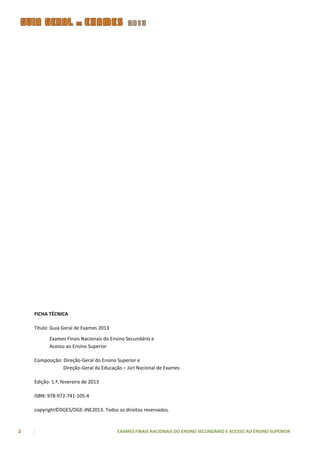 FICHA TÉCNICA

    Título: Guia Geral de Exames 2013

           Exames Finais Nacionais do Ensino Secundário e
           Acesso ao Ensino Superior

    Composição: Direção-Geral do Ensino Superior e
                Direção-Geral da Educação – Júri Nacional de Exames

    Edição: 1.ª, fevereiro de 2013

    ISBN: 978-972-741-105-4

    copyright©DGES/DGE-JNE2013. Todos os direitos reservados.



2                                       EXAMES FINAIS NACIONAIS DO ENSINO SECUNDÁRIO E ACESSO AO ENSINO SUPERIOR
 
