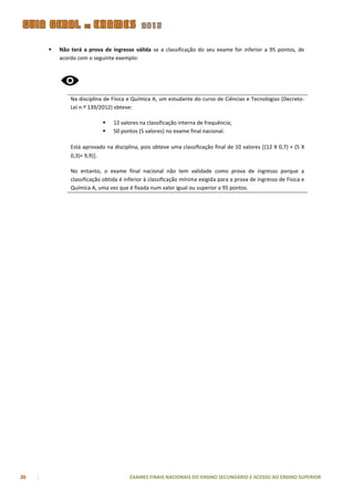    Não terá a prova de ingresso válida se a classificação do seu exame for inferior a 95 pontos, de
         acordo com o seguinte exemplo:




             Na disciplina de Física e Química A, um estudante do curso de Ciências e Tecnologias (Decreto-
             Lei n.º 139/2012) obteve:

                              12 valores na classificação interna de frequência;
                              50 pontos (5 valores) no exame final nacional.

             Está aprovado na disciplina, pois obteve uma classificação final de 10 valores (12 X 0,7) + (5 X
             0,3)= 9,9).

             No entanto, o exame final nacional não tem validade como prova de ingresso porque a
             classificação obtida é inferior à classificação mínima exigida para a prova de ingresso de Física e
             Química A, uma vez que é fixada num valor igual ou superior a 95 pontos.




20                                    EXAMES FINAIS NACIONAIS DO ENSINO SECUNDÁRIO E ACESSO AO ENSINO SUPERIOR
 