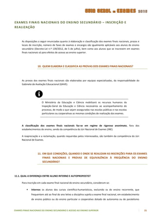 EXAMES FINAIS NACIONAIS DO ENSINO SECUNDÁRIO – INSCRIÇÃO E
REALIZAÇÃO



      As disposições a seguir enunciadas quanto à elaboração e classificação dos exames finais nacionais, prazos e
      locais de inscrição, número de fases de exames e encargos são igualmente aplicáveis aos alunos do ensino
      secundário (Decreto-Lei n.º 139/2012, de 5 de julho), bem como aos alunos que se inscrevem em exames
      finais nacionais só para efeitos de acesso ao ensino superior.




                    10. QUEM ELABORA E CLASSIFICA AS PROVAS DOS EXAMES FINAIS NACIONAIS?



      As provas dos exames finais nacionais são elaboradas por equipas especializadas, da responsabilidade do
      Gabinete de Avaliação Educacional (GAVE).




                        O Ministério da Educação e Ciência mobilizará os recursos humanos da
                        Inspeção-Geral da Educação e Ciência necessários ao acompanhamento do
                        processo, de modo a que sejam asseguradas nas escolas públicas e nas escolas
                        particulares ou cooperativas as mesmas condições de realização dos exames.



      A classificação dos exames finais nacionais faz-se em regime de rigoroso anonimato, fora dos
      estabelecimentos de ensino, sendo da competência do Júri Nacional de Exames (JNE).

      A reapreciação e a reclamação, quando requeridas pelos interessados, são também da competência do Júri
      Nacional de Exames.




                    11. EM QUE CONDIÇÕES, QUANDO E ONDE SE REALIZAM AS INSCRIÇÕES PARA OS EXAMES
                        FINAIS NACIONAIS E PROVAS DE EQUIVALÊNCIA À FREQUÊNCIA DO ENSINO
                        SECUNDÁRIO?



11.1. QUAL A DIFERENÇA ENTRE ALUNO INTERNO E AUTOPROPOSTO?

      Para inscrição em cada exame final nacional do ensino secundário, consideram-se:

             Internos os alunos dos cursos científico-humanísticos, excluindo os do ensino recorrente, que
              frequentem até ao final do ano letivo a disciplina sujeita a exame final nacional, em estabelecimento
              de ensino público ou do ensino particular e cooperativo dotado de autonomia ou de paralelismo



EXAMES FINAIS NACIONAIS DO ENSINO SECUNDÁRIO E ACESSO AO ENSINO SUPERIOR                                              21
 