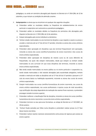 pedagógico, ou ainda em seminário abrangido pelo disposto no Decreto-Lei n.º 293-C/86, de 12 de
         setembro, e que reúnam as condições de admissão a exame.


        Autopropostos os alunos que se encontrem em qualquer das seguintes situações:
         a)   Pretendam validar os resultados obtidos na frequência de estabelecimentos do ensino
              particular e cooperativo sem autonomia ou paralelismo pedagógico;
         b) Pretendam validar os resultados obtidos na frequência de seminários não abrangidos pelo
              disposto no Decreto-Lei n.º 293-C/86, de 12 de setembro;
         c)   Estejam abrangidos pelo ensino individual ou doméstico;
         d) Tenham estado matriculados no ano terminal da disciplina a que respeita o exame ou prova e
              anulado a matrícula até ao 5.º dia útil do 3.º período, incluindo os alunos dos cursos artísticos
              especializados;
         e)   Pretendam obter aprovação em disciplinas cujo ano terminal frequentaram sem aprovação,
              incluindo os alunos dos cursos científico-humanísticos do ensino recorrente e dos cursos do
              ensino artístico especializado;
         f)   Pretendam obter aprovação em disciplinas do mesmo curso ou de curso diferente do
              frequentado, nas quais não estejam matriculados, desde que estejam ou tenham estado
              matriculados no ano curricular em que essas disciplinas são terminais, incluindo os alunos
              ensino artístico especializado;
         g)   Não tendo estado matriculados no ensino público ou no ensino particular e cooperativo ou,
              tendo estado matriculados e não estando abrangidos pela escolaridade obrigatória, tenham
              anulado a matrícula em todas as disciplinas até ao 5.º dia útil do 3.º período e possuam o 3.º
              ciclo do ensino básico ou habilitação equivalente, incluindo os alunos dos cursos do ensino
              artístico especializado;
         h) Estejam matriculados nos cursos científico-humanísticos do ensino recorrente, nos cursos do
              ensino artístico especializado, nos cursos profissionais e noutros cursos de nível secundário,
              cuja certificação não esteja dependente da realização dos exames finais nacionais, e pretendam
              prosseguir estudos no ensino superior;
         i)   Pretendam melhorar a classificação final de disciplina, incluindo os alunos de cursos científico-
              humanísticos do ensino recorrente e cursos do ensino artístico especializado;
         j)   Pretendam terminar os seus percursos formativos, ao abrigo do Decreto-Lei n.º 357/2007, de
              29 de outubro;
         k)   Tenham ficado excluídos por faltas numa disciplina e pretendam realizar provas na 2.ª fase
              desse mesmo ano letivo;
         l)   Pretendam realizar exames nacionais exclusivamente como provas de ingresso para acesso ao
              ensino superior.




22                                       EXAMES FINAIS NACIONAIS DO ENSINO SECUNDÁRIO E ACESSO AO ENSINO SUPERIOR
 