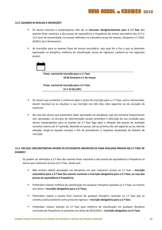 11.2. QUANDO SE REALIZA A INSCRIÇÃO?

             Os alunos internos e autopropostos têm de se inscrever obrigatoriamente para a 1.ª fase dos
              exames finais nacionais e das provas de equivalência à frequência do ensino secundário dos 11.º e
              12.º anos de escolaridade, nos prazos definidos no calendário anual de exames, Despacho n.º 2162-
              A/2013, de 5 de fevereiro.

             As inscrições para os exames finais do ensino secundário, seja qual for o fim a que se destinam
              (aprovação na disciplina, melhoria de classificação, prova de ingresso), realizam-se nos seguintes
              prazos:




                        Prazo normal de inscrição para a 1.ª fase
                                        18 de fevereiro a 1 de março

                        Prazo normal de inscrição para a 2.ª fase
                                        11 e 12 de julho



             Os alunos que anularem a matrícula após o prazo de inscrição para a 1.ª fase, acima mencionado,
              devem inscrever-se ou atualizar a sua inscrição nos dois dias úteis seguintes ao da anulação da
              matrícula.

             No caso dos alunos que pretendam obter aprovação em disciplinas cujo ano terminal frequentaram
              sem aprovação, os serviços de administração escolar procedem à alteração da sua condição para
              alunos autopropostos para os exames da 1.ª fase logo após a afixação das pautas de avaliação
              sumativa interna do 3.º período, devendo os alunos, até ao primeiro dia útil seguinte ao da referida
              afixação, dirigir-se àqueles serviços a fim de procederem à respetiva atualização do boletim de
              inscrição.




11.3. EM QUE CIRCUNSTÂNCIAS DEVEM OS ESTUDANTES INSCREVER-SE PARA REALIZAR PROVAS NA 2.ª FASE DE
EXAMES?

      Só podem ser admitidos à 2.ª fase dos exames finais nacionais e das provas de equivalência à frequência os
      alunos que realizaram provas na 1.ª fase, desde que:

             Não tenham obtido aprovação nas disciplinas em que realizaram provas na 1.ª fase – inscrição
              automática para a 2.ª fase dos exames nacionais e inscrição obrigatória para a 2.ª fase, no caso das
              provas de equivalência à frequência;

             Pretendam realizar melhoria de classificação em qualquer disciplina realizada na 1.ª fase, no mesmo
              ano letivo – inscrição obrigatória para a 2.ª fase;

             Pretendam repetir o exame final nacional de qualquer disciplina realizada na 1.ª fase que se
              constitua exclusivamente como prova de ingresso – inscrição obrigatória para a 2.ª fase.

             Pretendam realizar exames na 2.ª fase para melhoria de classificação em qualquer disciplina
              concluída por frequência no presente ano letivo de 2012/2013 – inscrição obrigatória na 2.ª fase.


EXAMES FINAIS NACIONAIS DO ENSINO SECUNDÁRIO E ACESSO AO ENSINO SUPERIOR                                             23
 