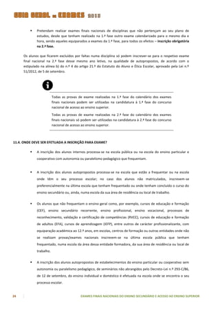    Pretendam realizar exames finais nacionais de disciplinas que não pertençam ao seu plano de
             estudos, desde que tenham realizado na 1.ª fase outro exame calendarizado para o mesmo dia e
             hora, sendo aqueles equiparados a exames da 1.ª fase, para todos os efeitos – inscrição obrigatória
             na 2.ª fase.

     Os alunos que ficarem excluídos por faltas numa disciplina só podem inscrever-se para o respetivo exame
     final nacional na 2.ª fase desse mesmo ano letivo, na qualidade de autopropostos, de acordo com o
     estipulado na alínea b) do n.º 4 do artigo 21.º do Estatuto do Aluno e Ética Escolar, aprovado pela Lei n.º
     51/2012, de 5 de setembro.




                         Todas as provas de exame realizadas na 1.ª fase do calendário dos exames
                         finais nacionais podem ser utilizadas na candidatura à 1.ª fase do concurso
                         nacional de acesso ao ensino superior.

                         Todas as provas de exame realizadas na 2.ª fase do calendário dos exames
                         finais nacionais só podem ser utilizadas na candidatura à 2.ª fase do concurso
                         nacional de acesso ao ensino superior.



11.4. ONDE DEVE SER EFETUADA A INSCRIÇÃO PARA EXAME?

            A inscrição dos alunos internos processa-se na escola pública ou na escola do ensino particular e
             cooperativo com autonomia ou paralelismo pedagógico que frequentam.


            A inscrição dos alunos autopropostos processa-se na escola que estão a frequentar ou na escola
             onde têm o seu processo escolar; no caso dos alunos não matriculados, inscrevem-se
             preferencialmente na última escola que tenham frequentado ou onde tenham concluído o curso do
             ensino secundário ou, ainda, numa escola da sua área de residência ou local de trabalho.


            Os alunos que não frequentam o ensino geral como, por exemplo, cursos de educação e formação
             (CEF), ensino secundário recorrente, ensino profissional, ensino vocacional, processos de
             reconhecimento, validação e certificação de competências (RVCC), cursos de educação e formação
             de adultos (EFA), cursos de aprendizagem (IEFP), entre outros de carácter profissionalizante, com
             equiparação académica ao 12.º anos, em escolas, centros de formação ou outras entidades onde não
             se realizam provas/exames nacionais inscrevem-se na última escola pública que tenham
             frequentado, numa escola da área dessa entidade formadora, da sua área de residência ou local de
             trabalho.


            A inscrição dos alunos autopropostos de estabelecimentos do ensino particular ou cooperativo sem
             autonomia ou paralelismo pedagógico, de seminários não abrangidos pelo Decreto-Lei n.º 293-C/86,
             de 12 de setembro, do ensino individual e doméstico é efetuada na escola onde se encontra o seu
             processo escolar.


24                                         EXAMES FINAIS NACIONAIS DO ENSINO SECUNDÁRIO E ACESSO AO ENSINO SUPERIOR
 