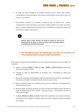     Os alunos das escolas estrangeiras em Portugal inscrevem-se para os exames finais nacionais,
               correspondentes às provas de ingresso, numa escola secundária pública da área onde se situa a sua
               escola ou a sua residência.


              Os estudantes residentes no estrangeiro inscrevem-se para os exames finais nacionais,
               correspondentes às provas de ingresso, numa escola secundária pública à sua escolha, nos mesmos
               prazos e nas datas estabelecidas para os demais alunos, no calendário anual de provas e exames, não
               havendo lugar a qualquer época especial.




                         Nenhum aluno se pode inscrever em provas de exame em mais de um
                         estabelecimento de ensino, no mesmo ano letivo, salvo autorização expressa
                         do Presidente do Júri Nacional de Exames.




                     12. QUE DOCUMENTOS DEVEM SER APRESENTADOS, POR TODOS OS ESTUDANTES, NO
                         ATO DE INSCRIÇÃO PARA OS EXAMES DO ENSINO SECUNDÁRIO?



      Os documentos a apresentar pelos estudantes no ato de inscrição para os exames do ensino secundário são
      os seguintes:

          a)   Boletim de inscrição, Modelo n.º 0133 (1.ª fase) e Modelo n.º 0134 (2.ª fase) da Editorial do
               Ministério da Educação e Ciência;

          b) Fotocópia do cartão de cidadão/bilhete de identidade, com a apresentação do original para
             verificação;

          c)   Documento comprovativo das habilitações académicas adquiridas anteriormente, se o estudante não
               tiver processo constituído no estabelecimento de ensino em que se inscreve;

          d) Boletim individual de saúde, se o estudante não tiver processo constituído no estabelecimento de
             ensino em que se inscreve;

          e)   Recibo do pedido de atribuição de senha para acesso ao sistema de candidatura online, disponível no
               portal da Direção-Geral do Ensino Superior - www.dges.mctes.pt -, caso pretenda concorrer ao
               ensino superior público.

              Os alunos referidos nas alíneas a) e b) do n.º 11.1. têm de apresentar o documento comprovativo
               do cumprimento das condições de admissão a exame até à data de afixação das pautas de avaliação
               do 3.º período.



EXAMES FINAIS NACIONAIS DO ENSINO SECUNDÁRIO E ACESSO AO ENSINO SUPERIOR                                             25
 