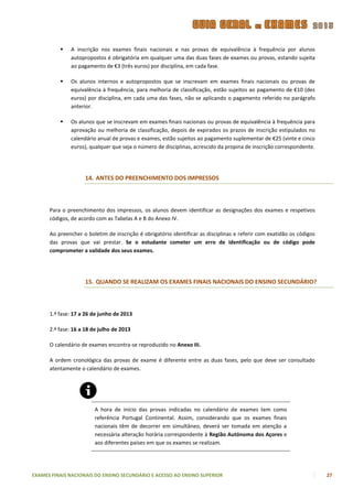    A inscrição nos exames finais nacionais e nas provas de equivalência à frequência por alunos
              autopropostos é obrigatória em qualquer uma das duas fases de exames ou provas, estando sujeita
              ao pagamento de €3 (três euros) por disciplina, em cada fase.

             Os alunos internos e autopropostos que se inscrevam em exames finais nacionais ou provas de
              equivalência à frequência, para melhoria de classificação, estão sujeitos ao pagamento de €10 (dez
              euros) por disciplina, em cada uma das fases, não se aplicando o pagamento referido no parágrafo
              anterior.

             Os alunos que se inscrevam em exames finais nacionais ou provas de equivalência à frequência para
              aprovação ou melhoria de classificação, depois de expirados os prazos de inscrição estipulados no
              calendário anual de provas e exames, estão sujeitos ao pagamento suplementar de €25 (vinte e cinco
              euros), qualquer que seja o número de disciplinas, acrescido da propina de inscrição correspondente.




                    14. ANTES DO PREENCHIMENTO DOS IMPRESSOS



      Para o preenchimento dos impressos, os alunos devem identificar as designações dos exames e respetivos
      códigos, de acordo com as Tabelas A e B do Anexo IV.

      Ao preencher o boletim de inscrição é obrigatório identificar as disciplinas e referir com exatidão os códigos
      das provas que vai prestar. Se o estudante cometer um erro de identificação ou de código pode
      comprometer a validade dos seus exames.




                    15. QUANDO SE REALIZAM OS EXAMES FINAIS NACIONAIS DO ENSINO SECUNDÁRIO?



      1.ª fase: 17 a 26 de junho de 2013

      2.ª fase: 16 a 18 de julho de 2013

      O calendário de exames encontra-se reproduzido no Anexo III.

      A ordem cronológica das provas de exame é diferente entre as duas fases, pelo que deve ser consultado
      atentamente o calendário de exames.




                        A hora de início das provas indicadas no calendário de exames tem como
                        referência Portugal Continental. Assim, considerando que os exames finais
                        nacionais têm de decorrer em simultâneo, deverá ser tomada em atenção a
                        necessária alteração horária correspondente à Região Autónoma dos Açores e
                        aos diferentes países em que os exames se realizam.




EXAMES FINAIS NACIONAIS DO ENSINO SECUNDÁRIO E ACESSO AO ENSINO SUPERIOR                                               27
 