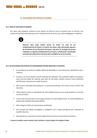 16. REALIZAÇÃO DAS PROVAS DE EXAMES



16.1. ONDE SE REALIZAM OS EXAMES?

     Por regra, cada estudante realizará os seus exames na escola em que se inscreveu para os mesmos, sem
     prejuízo da eventual deslocação para outro estabelecimento de ensino, por razões pedagógicas ou logísticas.




                       Nenhum aluno pode realizar provas de exame em mais de um
                       estabelecimento de ensino, no mesmo ano letivo, salvo autorização expressa
                       do Presidente do Júri Nacional de Exames, sob pena de anulação das provas
                       realizadas no segundo estabelecimento de ensino, considerando a declaração
                       prestada sob compromisso de honra pelo candidato no ato da inscrição.




16.2. NA REALIZAÇÃO DAS PROVAS OS EXAMINANDOS DEVEM OBSERVAR O SEGUINTE:

            Ser portadores do cartão de cidadão, bilhete de identidade ou outro documento identificativo que o
             substitua;

            Escrever o seu nome apenas na parte destacável do cabeçalho, não o podendo registar em qualquer
             outro local das folhas de resposta, para além de não poder também escrever outros elementos
             identificativos, sob pena de anulação da prova;

            Não escrever expressões desrespeitosas e ou descontextualizadas, nem mesmo invocar matéria não
             lecionada;

            Utilizar apenas caneta ou esferográfica de tinta indelével preta ou azul, sendo proibido o uso de fita
             ou tinta corretora;

            Utilizar lápis exclusivamente nas situações previstas nas Informações-Exame, da responsabilidade do
             Gabinete de Avaliação Educacional (GAVE);

            Não entregar as folhas de rascunho para classificação;

            Com exceção das línguas estrangeiras, é obrigatório usar a língua portuguesa para responder às
             questões da prova;

            Não abandonar a sala antes do tempo regulamentar da prova ou do período de tolerância.

     A prova é anulada a quem cometa, tente cometer ou seja cúmplice de qualquer fraude.




28                                        EXAMES FINAIS NACIONAIS DO ENSINO SECUNDÁRIO E ACESSO AO ENSINO SUPERIOR
 