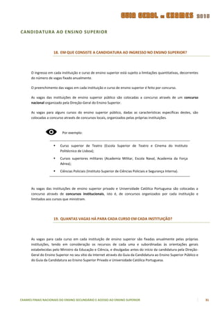 CANDIDATURA AO ENSINO SUPERIOR



                    18. EM QUE CONSISTE A CANDIDATURA AO INGRESSO NO ENSINO SUPERIOR?



      O ingresso em cada instituição e curso de ensino superior está sujeito a limitações quantitativas, decorrentes
      do número de vagas fixado anualmente.

      O preenchimento das vagas em cada instituição e curso de ensino superior é feito por concurso.

      As vagas das instituições de ensino superior público são colocadas a concurso através de um concurso
      nacional organizado pela Direção-Geral do Ensino Superior.

      As vagas para alguns cursos do ensino superior público, dadas as características específicas destes, são
      colocadas a concurso através de concursos locais, organizados pelas próprias instituições.



                          Por exemplo:


                        Curso superior de Teatro (Escola Superior de Teatro e Cinema do Instituto
                         Politécnico de Lisboa);

                        Cursos superiores militares (Academia Militar, Escola Naval, Academia da Força
                         Aérea);

                        Ciências Policiais (Instituto Superior de Ciências Policiais e Segurança Interna).



      As vagas das instituições de ensino superior privado e Universidade Católica Portuguesa são colocadas a
      concurso através de concursos institucionais, isto é, de concursos organizados por cada instituição e
      limitados aos cursos que ministram.




                    19. QUANTAS VAGAS HÁ PARA CADA CURSO EM CADA INSTITUIÇÃO?



      As vagas para cada curso em cada instituição de ensino superior são fixadas anualmente pelas próprias
      instituições, tendo em consideração os recursos de cada uma e subordinadas às orientações gerais
      estabelecidas pelo Ministro da Educação e Ciência, e divulgadas antes do início da candidatura pela Direção-
      Geral do Ensino Superior no seu sítio da Internet através do Guia da Candidatura ao Ensino Superior Público e
      do Guia da Candidatura ao Ensino Superior Privado e Universidade Católica Portuguesa.




EXAMES FINAIS NACIONAIS DO ENSINO SECUNDÁRIO E ACESSO AO ENSINO SUPERIOR                                               31
 