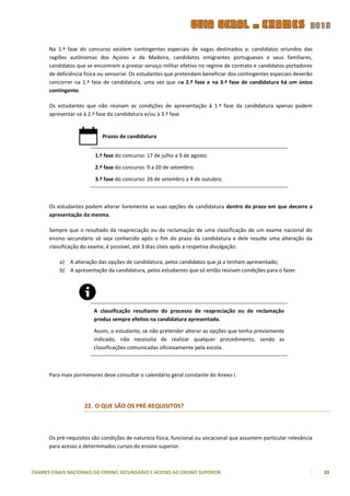 Na 1.ª fase do concurso existem contingentes especiais de vagas destinados a: candidatos oriundos das
      regiões autónomas dos Açores e da Madeira, candidatos emigrantes portugueses e seus familiares,
      candidatos que se encontrem a prestar serviço militar efetivo no regime de contrato e candidatos portadores
      de deficiência física ou sensorial. Os estudantes que pretendam beneficiar dos contingentes especiais deverão
      concorrer na 1.ª fase de candidatura, uma vez que na 2.ª fase e na 3.ª fase de candidatura há um único
      contingente.

      Os estudantes que não reúnam as condições de apresentação à 1.ª fase da candidatura apenas podem
      apresentar-se à 2.ª fase da candidatura e/ou à 3.ª fase.


                            Prazos de candidatura


                         1.ª fase do concurso: 17 de julho a 9 de agosto.

                         2.ª fase do concurso: 9 a 20 de setembro.

                         3.ª fase do concurso: 26 de setembro a 4 de outubro.



      Os estudantes podem alterar livremente as suas opções de candidatura dentro do prazo em que decorre a
      apresentação da mesma.

      Sempre que o resultado da reapreciação ou da reclamação de uma classificação de um exame nacional do
      ensino secundário só seja conhecido após o fim do prazo da candidatura e dele resulte uma alteração da
      classificação do exame, é possível, até 3 dias úteis após a respetiva divulgação:

          a) A alteração das opções de candidatura, pelos candidatos que já a tenham apresentado;
          b) A apresentação da candidatura, pelos estudantes que só então reúnam condições para o fazer.




                        A classificação resultante do processo de reapreciação ou de reclamação
                        produz sempre efeitos na candidatura apresentada.

                        Assim, o estudante, se não pretender alterar as opções que tenha previamente
                        indicado, não necessita de realizar qualquer procedimento, sendo as
                        classificações comunicadas oficiosamente pela escola.



      Para mais pormenores deve consultar o calendário geral constante do Anexo I.




                    22. O QUE SÃO OS PRÉ-REQUISITOS?



      Os pré-requisitos são condições de natureza física, funcional ou vocacional que assumem particular relevância
      para acesso a determinados cursos do ensino superior.



EXAMES FINAIS NACIONAIS DO ENSINO SECUNDÁRIO E ACESSO AO ENSINO SUPERIOR                                              33
 