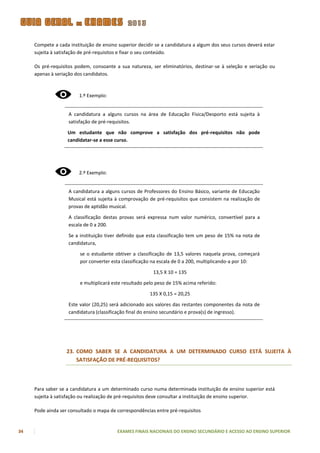 Compete a cada instituição de ensino superior decidir se a candidatura a algum dos seus cursos deverá estar
     sujeita à satisfação de pré-requisitos e fixar o seu conteúdo.

     Os pré-requisitos podem, consoante a sua natureza, ser eliminatórios, destinar-se à seleção e seriação ou
     apenas à seriação dos candidatos.



                        1.º Exemplo:


                    A candidatura a alguns cursos na área de Educação Física/Desporto está sujeita à
                    satisfação de pré-requisitos.

                   Um estudante que não comprove a satisfação dos pré-requisitos não pode
                   candidatar-se a esse curso.




                        2.º Exemplo:


                    A candidatura a alguns cursos de Professores do Ensino Básico, variante de Educação
                    Musical está sujeita à comprovação de pré-requisitos que consistem na realização de
                    provas de aptidão musical.

                    A classificação destas provas será expressa num valor numérico, convertível para a
                    escala de 0 a 200.

                    Se a instituição tiver definido que esta classificação tem um peso de 15% na nota de
                    candidatura,

                         se o estudante obtiver a classificação de 13,5 valores naquela prova, começará
                         por converter esta classificação na escala de 0 a 200, multiplicando-a por 10:

                                                          13,5 X 10 = 135

                         e multiplicará este resultado pelo peso de 15% acima referido:

                                                        135 X 0,15 = 20,25

                    Este valor (20,25) será adicionado aos valores das restantes componentes da nota de
                    candidatura (classificação final do ensino secundário e prova(s) de ingresso).




                   23. COMO SABER SE A CANDIDATURA A UM DETERMINADO CURSO ESTÁ SUJEITA À
                       SATISFAÇÃO DE PRÉ-REQUISITOS?



     Para saber se a candidatura a um determinado curso numa determinada instituição de ensino superior está
     sujeita à satisfação ou realização de pré-requisitos deve consultar a instituição de ensino superior.

     Pode ainda ser consultado o mapa de correspondências entre pré-requisitos


34                                       EXAMES FINAIS NACIONAIS DO ENSINO SECUNDÁRIO E ACESSO AO ENSINO SUPERIOR
 