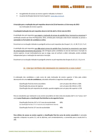   nos gabinetes de acesso ao ensino superior indicados no Anexo II
             no portal da Direção-Geral do Ensino Superior: www.dges.mctes.pt.




      A inscrição para a realização dos pré-requisitos decorre de 22 de fevereiro a 15 de março de 2013
               nas instituições de ensino superior.

      A avaliação/realização dos pré-requisitos decorre de 8 de abril a 10 de maio de 2013.

      A satisfação dos pré-requisitos que exigem a realização de provas de aptidão física, funcional ou vocacional é
      certificada através da Ficha Pré-Requisitos 2013, emitida pela instituição onde foram realizadas as provas e
      assinalada no formulário de candidatura online.

      Encontram-se na situação indicada no parágrafo acima os pré-requisitos dos Grupos C, G, I, K, M, P, R, V, Y e Z.

      A satisfação dos pré-requisitos que não exijam provas de aptidão física, funcional ou vocacional e que sejam
      de comprovação meramente documental, são entregues pelos candidatos no ato da matrícula e inscrição no
      ensino superior, no par instituição/curso que os exige, caso ali venham a obter colocação, sendo condição
      indispensável para a realização da matrícula e inscrição.

      Encontram-se na situação indicada no parágrafo anterior os pré-requisitos dos Grupos A, B, D, E, F, Q, U e X.




                     24. COM QUE CRITÉRIOS SÃO ORDENADOS OS CANDIDATOS A CADA CURSO?



      A ordenação dos candidatos a cada curso de cada instituição de ensino superior é feita pela ordem
      decrescente de uma nota de candidatura, calculada utilizando as seguintes classificações:

              Classificação final do ensino secundário                      com um peso não inferior a 50%
              Classificação das provas de ingresso                          com um peso não inferior a 35%
              Classificação dos pré-requisitos de seriação, quando exigidos com um peso não superior a 15%



      Para os estudantes que realizaram o seu ensino secundário em dois ciclos de estudos (10.º e 11.º anos e 12.º
      ano) o peso fixado para a classificação final distribui-se da seguinte forma:

              Classificação final dos 10.º e 11.º anos de escolaridade                    60%
              (ou classificação final dos 1.º e 2.º anos do curso complementar noturno)

              Classificação final do 12.º ano de escolaridade                             40%



      Para efeitos de acesso ao ensino superior a classificação final do curso do ensino secundário é calculada
      segundo o disposto no ponto 2.3, até às décimas, sem arredondamento, e convertida para a escala de 0 a
      200.




EXAMES FINAIS NACIONAIS DO ENSINO SECUNDÁRIO E ACESSO AO ENSINO SUPERIOR                                                 35
 