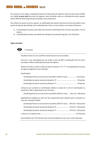 Se o acesso ao curso exige a realização de exames em duas provas de ingresso, cada uma terá o peso de 50%,
     em relação ao peso total das provas de ingresso, nessa instituição, salvo se a instituição de ensino superior
     definir diferente distribuição do peso atribuído a essa componente.

     Para efeitos de acesso ao ensino superior, as classificações dos exames nacionais do ensino secundário como
     provas de ingresso são utilizadas sem arredondamento. Assim, se o júri atribuiu a um exame 124 pontos:

         a) A classificação do exame, para efeitos de cálculo da classificação final no ensino secundário, é de 12
            valores;
         b) A classificação do exame, para efeitos de utilização como prova de ingresso, é de 124 pontos.




     Alguns exemplos:



                           1.º Exemplo:


                    Estudante titular do curso científico-humanístico do ensino secundário

                    Concorre a uma instituição/curso que atribui o peso de 60% à classificação final do ensino
                    secundário e 40% à classificação das provas de ingresso.

                    Realizou em 2011 ou 2012 ou 2013 os exames nacionais, ”X” e “Y”, correspondentes às provas
                    de ingresso exigidas por essa instituição.

                    Classificações:

                         Classificação final do curso do ensino secundário (10º/12.º anos) ..................... 14,6 valores

                         Classificação do exame nacional da disciplina “X” ................................................ 172 pontos

                         Classificação do exame nacional da disciplina “Y” ................................................ 175 pontos

                    Começa-se por converter as classificações obtidas na escala de 0 a 20 em classificações na
                    escala de 0 a 200, multiplicando-se por 10. Assim:

                         Classificação final do curso do ensino secundário (10º/12.º anos) .... 14,6 x 10 = 146 pontos

                    Seguidamente multiplica-se cada uma das componentes pelo respetivo peso e procede-se à
                    soma dos resultados obtidos:

                         Classificação final do curso do ensino secundário (10º/12.º anos) ... 146 X 0,6 = 87,6 pontos

                         Classificação do exame nacional da disciplina “X” ............................. 172 X 0,2 = 34,4 pontos

                         Classificação do exame nacional da disciplina “Y” ............................. 175 X 0,2 = 35,0 pontos

                    e calcula-se o respetivo total .....................................................................................157,0 pontos

                    Este estudante tem 157,0 pontos como nota de candidatura a esse curso, nessa instituição.




36                                                EXAMES FINAIS NACIONAIS DO ENSINO SECUNDÁRIO E ACESSO AO ENSINO SUPERIOR
 