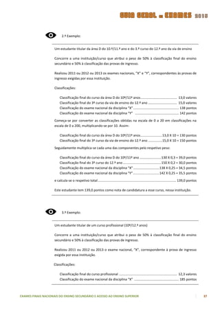 2.º Exemplo:


                    Um estudante titular da área D do 10.º/11.º ano e do 3.º curso do 12.º ano da via de ensino

                    Concorre a uma instituição/curso que atribui o peso de 50% à classificação final do ensino
                    secundário e 50% à classificação das provas de ingresso.

                    Realizou 2011 ou 2012 ou 2013 os exames nacionais, ”X” e “Y”, correspondentes às provas de
                    ingresso exigidas por essa instituição.

                    Classificações:

                        Classificação final do curso da área D do 10º/11º anos ....................................... 13,0 valores
                        Classificação final do 3º curso da via de ensino do 12.º ano ............................... 15,0 valores
                        Classificação do exame nacional da disciplina “X” ................................................. 138 pontos
                        Classificação do exame nacional da disciplina “Y” ............................................... 142 pontos

                    Começa-se por converter as classificações obtidas na escala de 0 a 20 em classificações na
                    escala de 0 a 200, multiplicando-se por 10. Assim:

                        Classificação final do curso da área D do 10º/11º anos ....................... 13,0 X 10 = 130 pontos
                        Classificação final do 3º curso da via de ensino do 12.º ano ............... 15,0 X 10 = 150 pontos

                    Seguidamente multiplica-se cada uma das componentes pelo respetivo peso:

                        Classificação final do curso da área D do 10º/11º ano ....................... 130 X 0,3 = 39,0 pontos
                        Classificação final do 3º curso do 12.º ano ......................................... 150 X 0,2 = 30,0 pontos
                        Classificação do exame nacional da disciplina “X” ............................ 138 X 0,25 = 34,5 pontos
                        Classificação do exame nacional da disciplina “Y” ............................ 142 X 0,25 = 35,5 pontos

                    e calcula-se o respetivo total .................................................................................... 139,0 pontos

                    Este estudante tem 139,0 pontos como nota de candidatura a esse curso, nessa instituição.




                          3.º Exemplo:


                    Um estudante titular de um curso profissional (10º/12.º anos)

                    Concorre a uma instituição/curso que atribui o peso de 50% à classificação final do ensino
                    secundário e 50% à classificação das provas de ingresso.

                    Realizou 2011 ou 2012 ou 2013 o exame nacional, “X”, correspondente à prova de ingresso
                    exigida por essa instituição.

                    Classificações:

                        Classificação final do curso profissional .............................................................. 12,3 valores
                        Classificação do exame nacional da disciplina “X” ................................................ 185 pontos



EXAMES FINAIS NACIONAIS DO ENSINO SECUNDÁRIO E ACESSO AO ENSINO SUPERIOR                                                                               37
 