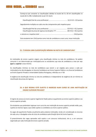 Começa-se por converter as classificações obtidas na escala de 0 a 20 em classificações na
                   escala de 0 a 200, multiplicando-se por 10. Assim:

                        Classificação final do curso profissional .............................................. 12,3 X 10 = 123 pontos

                   Seguidamente multiplica-se cada uma das componentes pelo respetivo peso:

                        Classificação final do curso profissional ............................................. 123 X 0,5 = 61,5 pontos
                        Classificação da prova de ingresso da disciplina “X” .......................... 185 X 0,5 = 92,5 pontos

                   e calcula-se o respetivo total .....................................................................................154,0 pontos

                   Este estudante tem 154,0 pontos como nota de candidatura a esse curso, nessa instituição.




                   25. É EXIGIDA UMA CLASSIFICAÇÃO MÍNIMA NA NOTA DE CANDIDATURA?



     As instituições de ensino superior exigem uma classificação mínima na nota de candidatura. Só podem
     concorrer a um determinado par instituição/curso os estudantes cuja nota de candidatura a esse par seja
     igual ou superior a esse mínimo.

     As classificações mínimas na nota de candidatura que vierem a ser exigidas para acesso a cada par
     instituição/curso são divulgadas no Guia da Candidatura ao Ensino Superior Público e no Guia da Candidatura
     ao Ensino Superior Privado e Universidade Católica Portuguesa, referidos no n.º 28.

     A exigência de classificação mínima na nota de candidatura é independente da exigência de um mínimo na
     classificação das provas de ingresso.




                   26. A QUE REGRAS ESTÁ SUJEITO O INGRESSO NUM CURSO DE UMA INSTITUIÇÃO DE
                       ENSINO SUPERIOR PRIVADO?



     O regime de acesso ao ensino superior legalmente fixado aplica-se igualmente ao ensino superior público e ao
     ensino superior privado.

     Os estudantes que pretendam ingressar num curso de uma instituição de ensino superior privado estão, pois,
     sujeitos às mesmas regras a que estão sujeitos os candidatos ao ensino superior público.

     As vagas são igualmente fixadas anualmente pelas próprias instituições, tendo em consideração os recursos
     de cada uma, e divulgadas antes do início da candidatura pela Direção-Geral do Ensino Superior.

     O preenchimento das vagas aprovadas está sujeito a um concurso institucional, isto é, a um concurso
     organizado por cada instituição de ensino superior privado.




38                                               EXAMES FINAIS NACIONAIS DO ENSINO SECUNDÁRIO E ACESSO AO ENSINO SUPERIOR
 