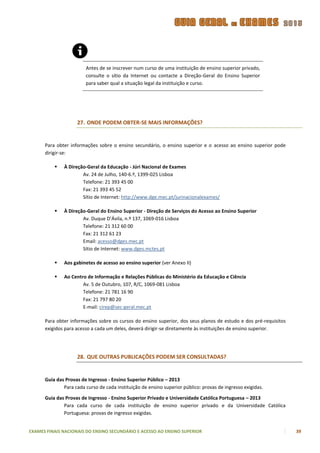 Antes de se inscrever num curso de uma instituição de ensino superior privado,
                        consulte o sítio da Internet ou contacte a Direção-Geral do Ensino Superior
                        para saber qual a situação legal da instituição e curso.




                    27. ONDE PODEM OBTER-SE MAIS INFORMAÇÕES?


      Para obter informações sobre o ensino secundário, o ensino superior e o acesso ao ensino superior pode
      dirigir-se:

             À Direção-Geral da Educação - Júri Nacional de Exames
                      Av. 24 de Julho, 140-6.º, 1399-025 Lisboa
                      Telefone: 21 393 45 00
                      Fax: 21 393 45 52
                      Sítio de Internet: http://www.dge.mec.pt/jurinacionalexames/

             À Direção-Geral do Ensino Superior - Direção de Serviços do Acesso ao Ensino Superior
                      Av. Duque D’Ávila, n.º 137, 1069-016 Lisboa
                      Telefone: 21 312 60 00
                      Fax: 21 312 61 23
                      Email: acesso@dges.mec.pt
                      Sítio de Internet: www.dges.mctes.pt

             Aos gabinetes de acesso ao ensino superior (ver Anexo II)

             Ao Centro de Informação e Relações Públicas do Ministério da Educação e Ciência
                      Av. 5 de Outubro, 107, R/C, 1069-081 Lisboa
                      Telefone: 21 781 16 90
                      Fax: 21 797 80 20
                      E-mail: cirep@sec-geral.mec.pt

      Para obter informações sobre os cursos do ensino superior, dos seus planos de estudo e dos pré-requisitos
      exigidos para acesso a cada um deles, deverá dirigir-se diretamente às instituições de ensino superior.




                    28. QUE OUTRAS PUBLICAÇÕES PODEM SER CONSULTADAS?


      Guia das Provas de Ingresso - Ensino Superior Público – 2013
              Para cada curso de cada instituição de ensino superior público: provas de ingresso exigidas.

      Guia das Provas de Ingresso - Ensino Superior Privado e Universidade Católica Portuguesa – 2013
              Para cada curso de cada instituição de ensino superior privado e da Universidade Católica
              Portuguesa: provas de ingresso exigidas.


EXAMES FINAIS NACIONAIS DO ENSINO SECUNDÁRIO E ACESSO AO ENSINO SUPERIOR                                          39
 