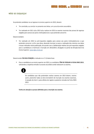 NÃO SE ESQUEÇA!



      Se pretende candidatar-se ao ingresso no ensino superior em 2013, deverá:

             Ter concluído, ou concluir no presente ano letivo, um curso do ensino secundário.

             Ter realizado em 2011 e/ou 2012 e/ou realizar em 2013 os exames nacionais das provas de ingresso
              exigidas para acesso aos pares instituição/curso a que pretende concorrer.

      Deverá também:

             Ter realizado em 2013 os pré-requisitos exigidos para acesso aos pares instituição/curso a que
              pretende concorrer, se for caso disso, devendo inscrever-se para a realização dos mesmos nas datas
              e locais indicados nesta publicação, de acordo com a Deliberação relativa aos pré-requisitos exigidos
              para a candidatura à matrícula e inscrição em 2013/2014, divulgada no portal da Direção-Geral do
              Ensino Superior: www.dges.mctes.pt.




      Deverá ainda TER EM ATENÇÃO o indicado no n.º 12 deste Guia:

             Para a candidatura ao ensino superior em 2013, os candidatos TÊM DE POSSUIR A FICHA ENES 2013,
              solicitando a respetiva emissão na escola secundária onde realizaram os exames.




                        Os candidatos que não pretendam realizar exames em 2013 devem, mesmo
                        assim, preencher todos os itens do boletim de inscrição nos exames nacionais,
                        à exceção do item 3, para efeitos de registo e posterior emissão da Ficha ENES
                        2013.



              Tenha em atenção os prazos definidos para a inscrição nos exames.




EXAMES FINAIS NACIONAIS DO ENSINO SECUNDÁRIO E ACESSO AO ENSINO SUPERIOR                                              41
 