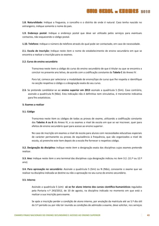 1.8. Naturalidade: Indique a freguesia, o concelho e o distrito de onde é natural. Caso tenha nascido no
      estrangeiro, indique somente o nome do país.

      1.9. Endereço postal: Indique o endereço postal que deve ser utilizado pelos serviços para eventuais
      contactos, não esquecendo o código postal.

      1.10. Telefone: Indique o número do telefone através do qual pode ser contactado, em caso de necessidade.

      2.1. Escola de inscrição: Indique neste item o nome do estabelecimento de ensino secundário em que se
      encontra a realizar a inscrição para os exames.

      2.2. Curso de ensino secundário

              Transcreva neste item o código do curso do ensino secundário de que é titular ou que se encontra a
              concluir no presente ano letivo, de acordo com a codificação constante da Tabela C do Anexo IV.

              Para tal, comece por selecionar a modalidade de ensino/tipo de curso que lhe respeita e identifique
              na secção respetiva o código e a designação exata do seu curso.

      2.3. Se pretende candidatar-se ao ensino superior em 2013 assinale a quadrícula S (Sim). Caso contrário,
           assinale a quadrícula N (Não). Esta indicação não é definitiva nem vinculativa, é meramente indicativa
           para fins estatísticos.

      3. Exames a realizar

      3.1. Código

              Transcreva neste item os códigos de todas as provas de exame, utilizando a codificação constante
              das Tabelas A ou B do Anexo IV, e os exames a nível de escola em que se vai inscrever, quer para
              efeitos de ensino secundário quer para acesso ao ensino superior.

              No caso de inscrição em exames a nível de escola para alunos com necessidades educativas especiais
              de carácter permanente ou provas de equivalência à frequência, que são organizados a nível de
              escola, só preenche este item depois de a escola lhe fornecer o respetivo código.

      3.2. Designação da disciplina: Indique neste item a designação exata das disciplinas cujos exames pretende
      realizar.

      3.3. Ano: Indique neste item o ano terminal das disciplinas cuja designação indicou no item 3.2. (11.º ou 12.º
      ano).

      3.4. Para aprovação no secundário: Assinale a quadrícula S (Sim) ou N (Não), consoante o exame que vai
      realizar na disciplina indicada se destine ou não a aprovação no seu curso do ensino secundário.

      3.5. Interno

              Assinale a quadrícula S (sim) só se for aluno interno dos cursos científico-humanísticos regulados
              pela Portaria n.º 243/2012, de 10 de agosto, na disciplina indicada no momento em que está a
              realizar a sua inscrição para exame.

              Se após a inscrição perder a condição de aluno interno, por anulação da matrícula até ao 5.º dia útil
              do 3.º período ou por não ter reunido as condições de admissão a exame, deve solicitar, nos serviços


EXAMES FINAIS NACIONAIS DO ENSINO SECUNDÁRIO E ACESSO AO ENSINO SUPERIOR                                               43
 