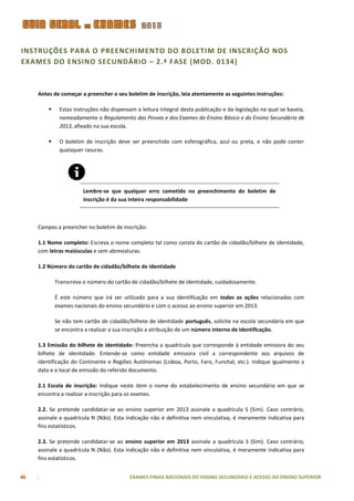 INSTRUÇÕES PARA O PREENCHIMENTO DO BOLETIM DE INSCRIÇÃO NOS
EXAMES DO ENSINO SECUNDÁRIO – 2.ª FASE (MOD. 0134)



     Antes de começar a preencher o seu boletim de inscrição, leia atentamente as seguintes instruções:

             Estas instruções não dispensam a leitura integral desta publicação e da legislação na qual se baseia,
              nomeadamente o Regulamento das Provas e dos Exames do Ensino Básico e do Ensino Secundário de
              2013, afixado na sua escola.

             O boletim de inscrição deve ser preenchido com esferográfica, azul ou preta, e não pode conter
              quaisquer rasuras.




                        Lembre-se que qualquer erro cometido no preenchimento do boletim de
                        inscrição é da sua inteira responsabilidade



     Campos a preencher no boletim de inscrição:

     1.1 Nome completo: Escreva o nome completo tal como consta do cartão de cidadão/bilhete de identidade,
     com letras maiúsculas e sem abreviaturas.

     1.2 Número do cartão de cidadão/bilhete de identidade

             Transcreva o número do cartão de cidadão/bilhete de identidade, cuidadosamente.

             É este número que irá ser utilizado para a sua identificação em todas as ações relacionadas com
             exames nacionais do ensino secundário e com o acesso ao ensino superior em 2013.

             Se não tem cartão de cidadão/bilhete de identidade português, solicite na escola secundária em que
             se encontra a realizar a sua inscrição a atribuição de um número interno de identificação.

     1.3 Emissão do bilhete de identidade: Preencha a quadrícula que corresponde à entidade emissora do seu
     bilhete de identidade. Entende-se como entidade emissora civil a correspondente aos arquivos de
     identificação do Continente e Regiões Autónomas (Lisboa, Porto, Faro, Funchal, etc.). Indique igualmente a
     data e o local de emissão do referido documento.

     2.1 Escola de inscrição: Indique neste item o nome do estabelecimento de ensino secundário em que se
     encontra a realizar a inscrição para os exames.

     2.2. Se pretende candidatar-se ao ensino superior em 2013 assinale a quadrícula S (Sim). Caso contrário,
     assinale a quadrícula N (Não). Esta indicação não é definitiva nem vinculativa, é meramente indicativa para
     fins estatísticos.

     2.3. Se pretende candidatar-se ao ensino superior em 2013 assinale a quadrícula S (Sim). Caso contrário,
     assinale a quadrícula N (Não). Esta indicação não é definitiva nem vinculativa, é meramente indicativa para
     fins estatísticos.


46                                         EXAMES FINAIS NACIONAIS DO ENSINO SECUNDÁRIO E ACESSO AO ENSINO SUPERIOR
 