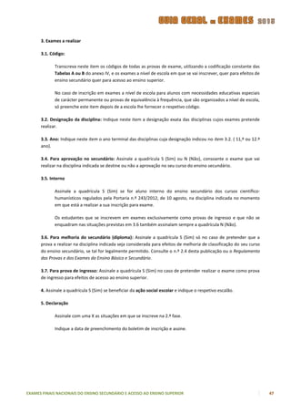 3. Exames a realizar

      3.1. Código:

             Transcreva neste item os códigos de todas as provas de exame, utilizando a codificação constante das
             Tabelas A ou B do anexo IV, e os exames a nível de escola em que se vai inscrever, quer para efeitos de
             ensino secundário quer para acesso ao ensino superior.

             No caso de inscrição em exames a nível de escola para alunos com necessidades educativas especiais
             de carácter permanente ou provas de equivalência à frequência, que são organizados a nível de escola,
             só preenche este item depois de a escola lhe fornecer o respetivo código.

      3.2. Designação da disciplina: Indique neste item a designação exata das disciplinas cujos exames pretende
      realizar.

      3.3. Ano: Indique neste item o ano terminal das disciplinas cuja designação indicou no item 3.2. ( 11,º ou 12.º
      ano).

      3.4. Para aprovação no secundário: Assinale a quadrícula S (Sim) ou N (Não), consoante o exame que vai
      realizar na disciplina indicada se destine ou não a aprovação no seu curso do ensino secundário.

      3.5. Interno

             Assinale a quadrícula S (Sim) se for aluno interno do ensino secundário dos cursos científico-
             humanísticos regulados pela Portaria n.º 243/2012, de 10 agosto, na disciplina indicada no momento
             em que está a realizar a sua inscrição para exame.

             Os estudantes que se inscrevem em exames exclusivamente como provas de ingresso e que não se
             enquadram nas situações previstas em 3.6 também assinalam sempre a quadrícula N (Não).

      3.6. Para melhoria do secundário (diploma): Assinale a quadrícula S (Sim) só no caso de pretender que a
      prova a realizar na disciplina indicada seja considerada para efeitos de melhoria de classificação do seu curso
      do ensino secundário, se tal for legalmente permitido. Consulte o n.º 2.4 desta publicação ou o Regulamento
      das Provas e dos Exames do Ensino Básico e Secundário.

      3.7. Para prova de ingresso: Assinale a quadrícula S (Sim) no caso de pretender realizar o exame como prova
      de ingresso para efeitos de acesso ao ensino superior.

      4. Assinale a quadrícula S (Sim) se beneficiar da ação social escolar e indique o respetivo escalão.

      5. Declaração

             Assinale com uma X as situações em que se inscreve na 2.ª fase.

             Indique a data de preenchimento do boletim de inscrição e assine.




EXAMES FINAIS NACIONAIS DO ENSINO SECUNDÁRIO E ACESSO AO ENSINO SUPERIOR                                                47
 