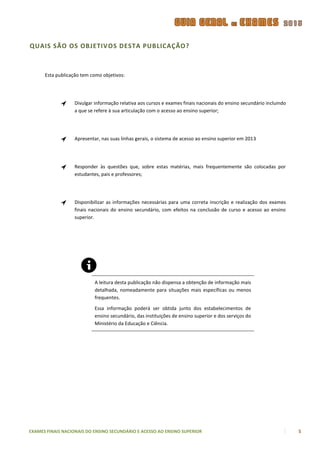 QUAIS SÃO OS OBJETIVOS DESTA PUBLICAÇÃO?



      Esta publicação tem como objetivos:




                  Divulgar informação relativa aos cursos e exames finais nacionais do ensino secundário incluindo
                  a que se refere à sua articulação com o acesso ao ensino superior;




                  Apresentar, nas suas linhas gerais, o sistema de acesso ao ensino superior em 2013




                  Responder às questões que, sobre estas matérias, mais frequentemente são colocadas por
                  estudantes, pais e professores;




                  Disponibilizar as informações necessárias para uma correta inscrição e realização dos exames
                  finais nacionais do ensino secundário, com efeitos na conclusão de curso e acesso ao ensino
                  superior.




                           A leitura desta publicação não dispensa a obtenção de informação mais
                           detalhada, nomeadamente para situações mais específicas ou menos
                           frequentes.

                           Essa informação poderá ser obtida junto dos estabelecimentos de
                           ensino secundário, das instituições de ensino superior e dos serviços do
                           Ministério da Educação e Ciência.




EXAMES FINAIS NACIONAIS DO ENSINO SECUNDÁRIO E ACESSO AO ENSINO SUPERIOR                                             5
 