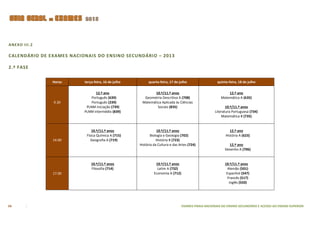 ANEXO III.2

CALENDÁRIO DE EXAMES NACIONAIS DO ENSINO SECUNDÁRIO – 2013

2.ª FASE

               Horas      terça-feira, 16 de julho        quarta-feira, 17 de julho                   quinta-feira, 18 de julho

                                12.º ano                     10.º/11.º anos                                 12.º ano
                              Português (639)          Geometria Descritiva A (708)                     Matemática A (635)
               9.30           Português (239)         Matemática Aplicada às Ciências
                           PLNM iniciação (739)               Sociais (835)                                10.º/11.º anos
                          PLNM intermédio (839)                                                     Literatura Portuguesa (734)
                                                                                                        Matemática B (735)


                              10.º/11.º anos                    10.º/11.º anos                                12.º ano
                           Física Química A (715)           Biologia e Geologia (702)                      História A (623)
               14.00          Geografia A (719)                 História B (723)
                                                     História da Cultura e das Artes (724)                  12.º ano
                                                                                                          Desenho A (706)


                              10.º/11.º anos                   10.º/11.º anos                             10.º/11.º anos
                              Filosofia (714)                   Latim A (732)                               Alemão (501)
               17.00                                          Economia A (712)                             Espanhol (547)
                                                                                                            Francês (517)
                                                                                                             Inglês (550)




54                                                                               EXAMES FINAIS NACIONAIS DO ENSINO SECUNDÁRIO E ACESSO AO ENSINO SUPERIOR
 