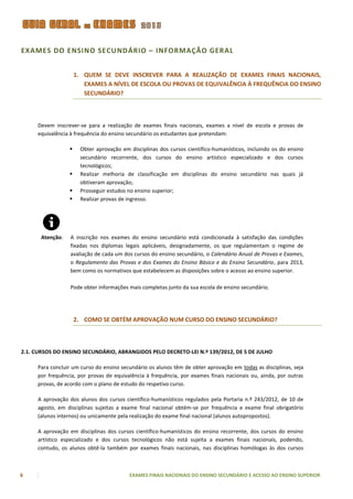 EXAMES DO ENSINO SECU NDÁRIO – INFORMAÇÃO GERAL


                      1. QUEM SE DEVE INSCREVER PARA A REALIZAÇÃO DE EXAMES FINAIS NACIONAIS,
                         EXAMES A NÍVEL DE ESCOLA OU PROVAS DE EQUIVALÊNCIA À FREQUÊNCIA DO ENSINO
                         SECUNDÁRIO?



     Devem inscrever-se para a realização de exames finais nacionais, exames a nível de escola e provas de
     equivalência à frequência do ensino secundário os estudantes que pretendam:

                       Obter aprovação em disciplinas dos cursos científico-humanísticos, incluindo os do ensino
                        secundário recorrente, dos cursos do ensino artístico especializado e dos cursos
                        tecnológicos;
                       Realizar melhoria de classificação em disciplinas do ensino secundário nas quais já
                        obtiveram aprovação;
                       Prosseguir estudos no ensino superior;
                       Realizar provas de ingresso.




       Atenção:   A inscrição nos exames do ensino secundário está condicionada à satisfação das condições
                  fixadas nos diplomas legais aplicáveis, designadamente, os que regulamentam o regime de
                  avaliação de cada um dos cursos do ensino secundário, o Calendário Anual de Provas e Exames,
                  o Regulamento das Provas e dos Exames do Ensino Básico e do Ensino Secundário, para 2013,
                  bem como os normativos que estabelecem as disposições sobre o acesso ao ensino superior.

                  Pode obter informações mais completas junto da sua escola de ensino secundário.




                      2. COMO SE OBTÉM APROVAÇÃO NUM CURSO DO ENSINO SECUNDÁRIO?



2.1. CURSOS DO ENSINO SECUNDÁRIO, ABRANGIDOS PELO DECRETO-LEI N.º 139/2012, DE 5 DE JULHO

     Para concluir um curso do ensino secundário os alunos têm de obter aprovação em todas as disciplinas, seja
     por frequência, por provas de equivalência à frequência, por exames finais nacionais ou, ainda, por outras
     provas, de acordo com o plano de estudo do respetivo curso.

     A aprovação dos alunos dos cursos científico-humanísticos regulados pela Portaria n.º 243/2012, de 10 de
     agosto, em disciplinas sujeitas a exame final nacional obtém-se por frequência e exame final obrigatório
     (alunos internos) ou unicamente pela realização do exame final nacional (alunos autopropostos).

     A aprovação em disciplinas dos cursos científico-humanísticos do ensino recorrente, dos cursos do ensino
     artístico especializado e dos cursos tecnológicos não está sujeita a exames finais nacionais, podendo,
     contudo, os alunos obtê-la também por exames finais nacionais, nas disciplinas homólogas às dos cursos



6                                          EXAMES FINAIS NACIONAIS DO ENSINO SECUNDÁRIO E ACESSO AO ENSINO SUPERIOR
 