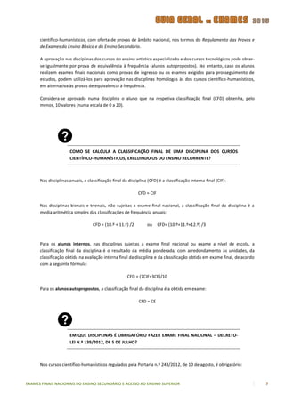 científico-humanísticos, com oferta de provas de âmbito nacional, nos termos do Regulamento das Provas e
      de Exames do Ensino Básico e do Ensino Secundário.

      A aprovação nas disciplinas dos cursos do ensino artístico especializado e dos cursos tecnológicos pode obter-
      se igualmente por prova de equivalência à frequência (alunos autopropostos). No entanto, caso os alunos
      realizem exames finais nacionais como provas de ingresso ou os exames exigidos para prosseguimento de
      estudos, podem utilizá-los para aprovação nas disciplinas homólogas às dos cursos científico-humanísticos,
      em alternativa às provas de equivalência à frequência.

      Considera-se aprovado numa disciplina o aluno que na respetiva classificação final (CFD) obtenha, pelo
      menos, 10 valores (numa escala de 0 a 20).




                      COMO SE CALCULA A CLASSIFICAÇÃO FINAL DE UMA DISCIPLINA DOS CURSOS
                      CIENTÍFICO-HUMANÍSTICOS, EXCLUINDO OS DO ENSINO RECORRENTE?



      Nas disciplinas anuais, a classificação final da disciplina (CFD) é a classificação interna final (CIF):

                                                            CFD = CIF

      Nas disciplinas bienais e trienais, não sujeitas a exame final nacional, a classificação final da disciplina é a
      média aritmética simples das classificações de frequência anuais:

                                   CFD = (10.º + 11.º) /2        ou     CFD= (10.º+11.º+12.º) /3



      Para os alunos internos, nas disciplinas sujeitas a exame final nacional ou exame a nível de escola, a
      classificação final da disciplina é o resultado da média ponderada, com arredondamento às unidades, da
      classificação obtida na avaliação interna final da disciplina e da classificação obtida em exame final, de acordo
      com a seguinte fórmula:

                                                      CFD = (7CIF+3CE)/10

      Para os alunos autopropostos, a classificação final da disciplina é a obtida em exame:

                                                             CFD = CE




                      EM QUE DISCIPLINAS É OBRIGATÓRIO FAZER EXAME FINAL NACIONAL – DECRETO-
                      LEI N.º 139/2012, DE 5 DE JULHO?



      Nos cursos científico-humanísticos regulados pela Portaria n.º 243/2012, de 10 de agosto, é obrigatório:



EXAMES FINAIS NACIONAIS DO ENSINO SECUNDÁRIO E ACESSO AO ENSINO SUPERIOR                                                  7
 