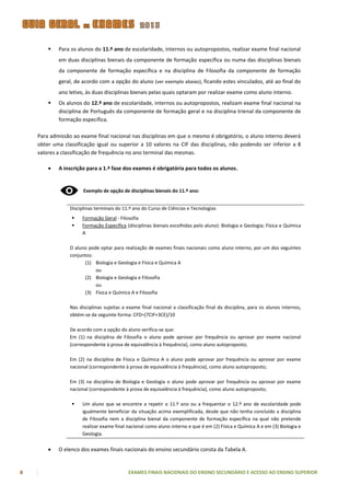    Para os alunos do 11.º ano de escolaridade, internos ou autopropostos, realizar exame final nacional
            em duas disciplinas bienais da componente de formação específica ou numa das disciplinas bienais
            da componente de formação específica e na disciplina de Filosofia da componente de formação
            geral, de acordo com a opção do aluno (ver exemplo abaixo), ficando estes vinculados, até ao final do
            ano letivo, às duas disciplinas bienais pelas quais optaram por realizar exame como aluno interno.
           Os alunos do 12.º ano de escolaridade, internos ou autopropostos, realizam exame final nacional na
            disciplina de Português da componente de formação geral e na disciplina trienal da componente de
            formação específica.

    Para admissão ao exame final nacional nas disciplinas em que o mesmo é obrigatório, o aluno interno deverá
    obter uma classificação igual ou superior a 10 valores na CIF das disciplinas, não podendo ser inferior a 8
    valores a classificação de frequência no ano terminal das mesmas.

           A inscrição para a 1.ª fase dos exames é obrigatória para todos os alunos.


                       Exemplo de opção de disciplinas bienais do 11.º ano:


                 Disciplinas terminais do 11.º ano do Curso de Ciências e Tecnologias
                     Formação Geral - Filosofia
                     Formação Específica (disciplinas bienais escolhidas pelo aluno): Biologia e Geologia; Física e Química
                      A

                 O aluno pode optar para realização de exames finais nacionais como aluno interno, por um dos seguintes
                 conjuntos:
                       (1) Biologia e Geologia e Física e Química A
                            ou
                       (2) Biologia e Geologia e Filosofia
                            ou
                       (3) Física e Química A e Filosofia

                 Nas disciplinas sujeitas a exame final nacional a classificação final da disciplina, para os alunos internos,
                 obtém-se da seguinte forma: CFD=(7CIF+3CE)/10

                 De acordo com a opção do aluno verifica-se que:
                 Em (1) na disciplina de Filosofia o aluno pode aprovar por frequência ou aprovar por exame nacional
                 (correspondente à prova de equivalência à frequência), como aluno autoproposto;

                 Em (2) na disciplina de Física e Química A o aluno pode aprovar por frequência ou aprovar por exame
                 nacional (correspondente à prova de equivalência à frequência), como aluno autoproposto;

                 Em (3) na disciplina de Biologia e Geologia o aluno pode aprovar por frequência ou aprovar por exame
                 nacional (correspondente à prova de equivalência à frequência), como aluno autoproposto;

                     Um aluno que se encontre a repetir o 11.º ano ou a frequentar o 12.º ano de escolaridade pode
                      igualmente beneficiar da situação acima exemplificada, desde que não tenha concluído a disciplina
                      de Filosofia nem a disciplina bienal da componente de formação específica na qual não pretende
                      realizar exame final nacional como aluno interno e que é em (2) Física e Química A e em (3) Biologia e
                      Geologia.

           O elenco dos exames finais nacionais do ensino secundário consta da Tabela A.


8                                           EXAMES FINAIS NACIONAIS DO ENSINO SECUNDÁRIO E ACESSO AO ENSINO SUPERIOR
 