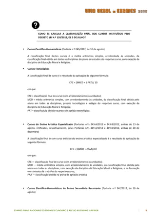 COMO SE CALCULA A CLASSIFICAÇÃO FINAL DOS CURSOS INSTITUÍDOS PELO
                     DECRETO LEI N.º 139/2012, DE 5 DE JULHO?



          Cursos Científico-Humanísticos (Portaria n.º 243/2012, de 10 de agosto)

           A classificação final destes cursos é a média aritmética simples, arredondada às unidades, da
           classificação final obtida em todas as disciplinas do plano de estudos do respetivo curso, com exceção da
           disciplina de Educação Moral e Religiosa.

          Cursos Tecnológicos

           A classificação final de curso é o resultado da aplicação da seguinte fórmula:

                                                   CFC = (9MCD + 1 PAT) / 10

           em que:

           CFC = classificação final do curso (com arredondamento às unidades);
           MCD = média aritmética simples, com arredondamento às unidades, da classificação final obtida pelo
           aluno em todas as disciplinas, projeto tecnológico e estágio do respetivo curso, com exceção da
           disciplina de Educação Moral e Religiosa;
           PAT = classificação obtida na prova de aptidão tecnológica.




          Cursos do Ensino Artístico Especializado (Portarias n.ºs 243-A/2012 e 243-B/2012, ambas de 13 de
           agosto, retificadas, respetivamente, pelas Portarias n.ºs 419-A/2012 e 419-B/2012, ambas de 20 de
           dezembro)

           A classificação final de um curso artístico do ensino artístico especializado é o resultado da aplicação da
           seguinte fórmula:

                                                    CFC = (8MCD + 2PAA)/10

           em que:

           CFC — classificação final de curso (com arredondamento às unidades);
           MCD — média aritmética simples, com arredondamento às unidades, da classificação final obtida pelo
           aluno em todas as disciplinas, com exceção da disciplina de Educação Moral e Religiosa, e na formação
           em contexto de trabalho do respetivo curso;
           PAA — classificação obtida na prova de aptidão artística




          Cursos Científico-Humanísticos do Ensino Secundário Recorrente (Portaria n.º 242/2012, de 10 de
           agosto)




EXAMES FINAIS NACIONAIS DO ENSINO SECUNDÁRIO E ACESSO AO ENSINO SUPERIOR                                                 9
 