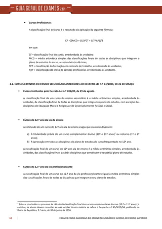 10 EXAMES FINAIS NACIONAIS DO ENSINO SECUNDÁRIO E ACESSO AO ENSINO SUPERIOR
Cursos Profissionais
A classificação final de curso é o resultado da aplicação da seguinte fórmula:
CF =[2MCD + (0,3FCT + 0,7PAP)]/3
em que:
CF = classificação final do curso, arredondada às unidades;
MCD = média aritmética simples das classificações finais de todas as disciplinas que integram o
plano de estudos do curso, arredondada às décimas;
FCT = classificação da formação em contexto de trabalho, arredondada às unidades;
PAP = classificação da prova de aptidão profissional, arredondada às unidades.
2.2. CURSOS EXTINTOS DO ENSINO SECUNDÁRIO ANTERIORES AO DECRETO-LEI N.º 74/2004, DE 26 DE MARÇO
Cursos instituídos pelo Decreto-Lei n.º 286/89, de 29 de agosto
A classificação final de um curso do ensino secundário é a média aritmética simples, arredondada às
unidades, da classificação final de todas as disciplinas que integram o plano de estudos, com exceção das
disciplinas de Educação Moral e Religiosa e de Desenvolvimento Pessoal e Social.
Cursos do 12.º ano da via de ensino
A conclusão de um curso do 12º ano via de ensino exigiu que os alunos tivessem:
a) A titularidade prévia de um curso complementar diurno (10º e 11º anos)
1
ou noturno (1º e 2º
anos);
b) A aprovação em todas as disciplinas do plano de estudos do curso frequentado no 12º ano.
A classificação final de um curso do 12º ano via de ensino é a média aritmética simples, arredondada às
unidades, das classificações finais das três disciplinas que constituem o respetivo plano de estudos.
Cursos do 12.º ano da via profissionalizante
A classificação final de um curso do 12.º ano da via profissionalizante é igual à média aritmética simples
das classificações finais de todas as disciplinas que integram o seu plano de estudos.
1
Sobre a conclusão e o processo de cálculo da classificação final dos cursos complementares diurnos (10.º e 11.º anos), já
extintos, os alunos devem consultar as suas escolas. A esta matéria se refere o Despacho n.º 45/SEED/94, publicado no
Diário da República, 2.ª série, de 30 de junho de 1994.
 
