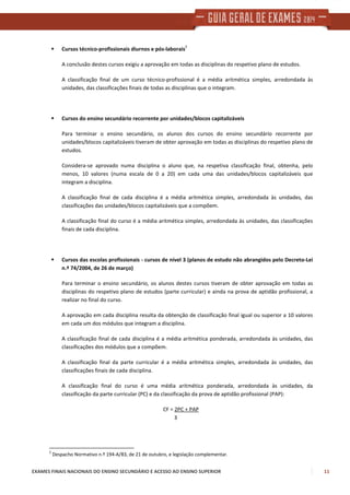 EXAMES FINAIS NACIONAIS DO ENSINO SECUNDÁRIO E ACESSO AO ENSINO SUPERIOR 11
Cursos técnico-profissionais diurnos e pós-laborais
2
A conclusão destes cursos exigiu a aprovação em todas as disciplinas do respetivo plano de estudos.
A classificação final de um curso técnico-profissional é a média aritmética simples, arredondada às
unidades, das classificações finais de todas as disciplinas que o integram.
Cursos do ensino secundário recorrente por unidades/blocos capitalizáveis
Para terminar o ensino secundário, os alunos dos cursos do ensino secundário recorrente por
unidades/blocos capitalizáveis tiveram de obter aprovação em todas as disciplinas do respetivo plano de
estudos.
Considera-se aprovado numa disciplina o aluno que, na respetiva classificação final, obtenha, pelo
menos, 10 valores (numa escala de 0 a 20) em cada uma das unidades/blocos capitalizáveis que
integram a disciplina.
A classificação final de cada disciplina é a média aritmética simples, arredondada às unidades, das
classificações das unidades/blocos capitalizáveis que a compõem.
A classificação final do curso é a média aritmética simples, arredondada às unidades, das classificações
finais de cada disciplina.
Cursos das escolas profissionais - cursos de nível 3 (planos de estudo não abrangidos pelo Decreto-Lei
n.º 74/2004, de 26 de março)
Para terminar o ensino secundário, os alunos destes cursos tiveram de obter aprovação em todas as
disciplinas do respetivo plano de estudos (parte curricular) e ainda na prova de aptidão profissional, a
realizar no final do curso.
A aprovação em cada disciplina resulta da obtenção de classificação final igual ou superior a 10 valores
em cada um dos módulos que integram a disciplina.
A classificação final de cada disciplina é a média aritmética ponderada, arredondada às unidades, das
classificações dos módulos que a compõem.
A classificação final da parte curricular é a média aritmética simples, arredondada às unidades, das
classificações finais de cada disciplina.
A classificação final do curso é uma média aritmética ponderada, arredondada às unidades, da
classificação da parte curricular (PC) e da classificação da prova de aptidão profissional (PAP):
CF = 2PC + PAP
3
2
Despacho Normativo n.º 194-A/83, de 21 de outubro, e legislação complementar.
 