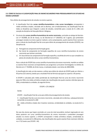 12 EXAMES FINAIS NACIONAIS DO ENSINO SECUNDÁRIO E ACESSO AO ENSINO SUPERIOR
2.3. COMO SE CALCULA A CLASSIFICAÇÃO FINAL DE ENSINO SECUNDÁRIO PARA PROSSEGUIMENTO DE ESTUDOS NO
ENSINO SUPERIOR?
Para efeitos de prosseguimento de estudos no ensino superior,
A classificação final dos cursos científico-humanísticos e dos cursos tecnológicos corresponde à
média aritmética simples, calculada até às décimas, sem arredondamento, da classificação final de
todas as disciplinas que integram o plano de estudos, convertida para a escala de 0 a 200, com
exceção da disciplina de Educação Moral e Religiosa.
Os alunos dos cursos científico-humanísticos do ensino recorrente, concluídos ao abrigo do Decreto-
Lei n.º 74/2004, de 26 de março, ou do Decreto-Lei n.º 139/2012, de 5 agosto, que pretendam
prosseguir estudos no ensino superior realizam, como autopropostos, quatro exames finais nacionais
para o cálculo da classificação final de curso para efeito de prosseguimento de estudos (CFCEPE), nas
disciplinas de:
a) Português da componente de formação geral;
b) Na trienal da componente de formação específica do curso científico-humanístico do ensino
recorrente que tenham concluído;
c) Em duas bienais da componente de formação específica, escolhida de entre as que compõem os
planos de estudos dos vários cursos científico-humanísticos.
Para o cálculo da CFCEPE dos cursos científico-humanísticos do ensino recorrente, mantêm-se válidos
os exames finais nacionais correspondentes aos programas curriculares homologados no âmbito do
Decreto-Lei n.º 74/2004, de 26 de março, e realizados desde o ano letivo de 2005/2006.
A classificação de cada um dos exames a utilizar para efeito do cálculo da CFCEPE pode ser inferior a
95 pontos (9,5 valores), desde que o resultado final da fórmula seja igual ou superior a 95 pontos.
A CFCEPE é calculada pela média ponderada da classificação final do curso do ensino recorrente
(peso de 70%) e da média aritmética simples das classificações dos quatro exames referidos (peso de
30%), arredondada às unidades, da seguinte forma:
CFCEPE = (7C+3M)/10
Sendo:
CFCEPE – classificação final de curso para efeito de prosseguimento de estudos
C – classificação final do curso do ensino recorrente, calculada até às décimas, subsequentemente
convertida na escala de 0 a 200
M – média aritmética simples dos 4 exames nacionais, arredondada às unidades, na escala de 0 a
200
No caso dos alunos que hajam concluído um curso de nível secundário, tenham ingressado em ano
letivo posterior em curso científico-humanístico do ensino recorrente e pretendam prosseguir
estudos no ensino superior, a CFCEPE corresponde à média aritmética simples, arredondada às
unidades, na escala de 0 a 200 pontos, das classificações dos quatro exames finais nacionais referidos
no n.º 52 (neste caso CFCEPE = M).
 