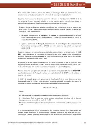 EXAMES FINAIS NACIONAIS DO ENSINO SECUNDÁRIO E ACESSO AO ENSINO SUPERIOR 13
Estes alunos não perdem o direito de utilizar a classificação final que obtiveram no curso
anteriormente concluído, nomeadamente para efeito de prosseguimento de estudos.
Os alunos titulares de cursos do ensino recorrente anteriores ao Decreto-Lei n.º 74/2004, de 26 de
março, que pretendam prosseguir estudos no ensino superior apenas necessitam de realizar os
exames finais nacionais nas disciplinas que elegerem como provas de ingresso.
Os alunos dos cursos do ensino artístico especializado, que concluíram o curso no presente ano
letivo, de 2013/2014, e pretendam prosseguir estudos no ensino superior, realizam, de acordo com
a sua opção, como autopropostos:
a) Os exames finais nacionais de Português e de Filosofia, da componente de formação geral dos
cursos científico-humanísticos, correspondendo a CFCEPE ao valor resultante do cálculo da
expressão (7CFC+3M)/10;
b) Apenas o exame final de Português, da componente de formação geral dos cursos científico-
humanísticos, correspondendo a CFCEPE ao valor resultante do cálculo da expressão
(8CFC+2P)/10.
Os alunos dos cursos do ensino artístico especializado, que concluíram o curso no ano letivo de 2012-
2013 e pretendam aceder ao ensino superior, no presente ano letivo, realizam, como autopropostos,
apenas o exame nacional de Português da componente de formação geral dos cursos científico-
humanísticos, para efeito do cálculo da CFCEPE.
A classificação de cada um dos exames a utilizar no cálculo da classificação final de curso para efeito
de prosseguimento de estudos (CFCEPE) pode ser inferior a 95 pontos (9,5 valores), desde que a
média aritmética dos dois exames finais nacionais seja igual ou superior a 95 pontos.
No caso dos alunos que optem pela alínea b) ou que tenham concluído o 12.º ano, em 2012/2013, a
classificação do exame de Português a utilizar para efeito do cálculo da CFCEPE tem de ser igual ou
superior a 95 pontos.
A CFCEPE é calculada pela média ponderada da classificação final do curso do ensino artístico
especializado (peso de 70%) e a média aritmética simples, arredondada às unidades, dos exames de
Português e Filosofia (peso de 30%), arredondada às unidades, da seguinte forma:
CFCEPE = (7C+3M)/10
Sendo:
CFCEPE – classificação final de curso para efeito de prosseguimento de estudos
C – classificação final do curso do ensino artístico especializado, calculada até às décimas,
subsequentemente convertida na escala de 0 a 200
M – média aritmética simples dos dois exames nacionais, arredondada às unidades, na escala de 0
a 200
A fórmula de cálculo da CFCEPE para os alunos dos cursos do ensino artístico especializado que
tenham optado pela alínea b) ou que tenham concluído o curso no ano letivo de 2012/2013
corresponde à média ponderada da classificação final do curso do ensino artístico especializado
 